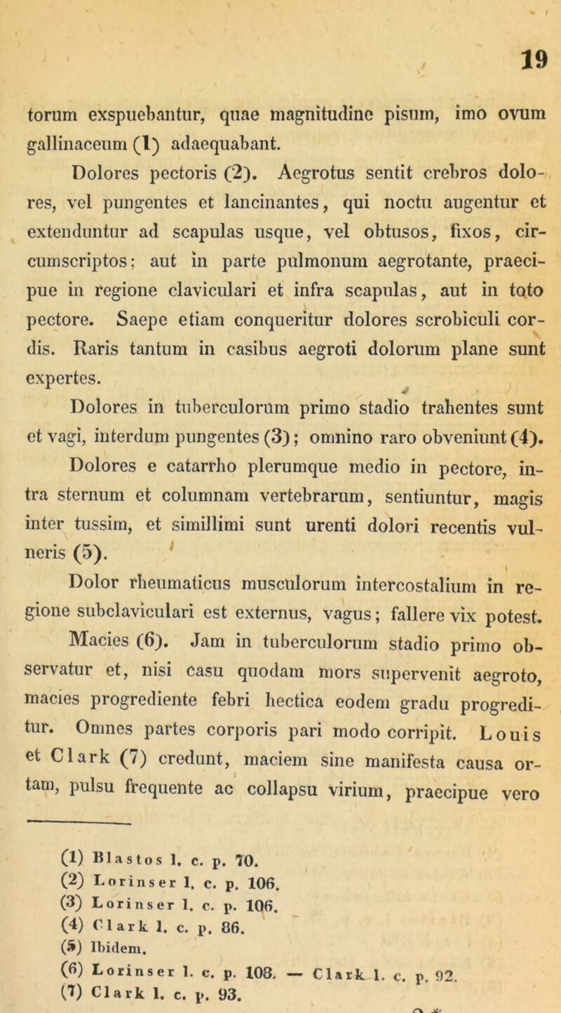 torum exspuebantur, quae magnitudine pisum, imo ovum gallinaceum (l) adaequabant. Dolores pectoris (2). Aegrotus sentit crebros dolo- res, vel pungentes et lancinantes, qui noctu augentur et extenduntur ad scapulas usque, vel obtusos, fixos, cir- cumscriptos; aut in parte pulmonum aegrotante, praeci- pue in regione claviculari et infra scapulas, aut in toto pectore. Saepe etiam conqueritur dolores scrobiculi cor- dis. Raris tantum in casibus aegroti dolorum plane sunt expertes. Dolores in tuberculorum primo stadio trahentes sunt et vagi, interdum pungentes (3); omnino raro obveniunt (4). Dolores e catarrho plerumque medio in pectore, in- tra sternum et columnam vertebrarum, sentiuntur, magis inter tussim, et simillimi sunt urenti dolori recentis vul- neris (5). Dolor rheumaticus musculorum intercostalium in re- gione subclaviculari est externus, vagus; fallere vix potest. Macies (6). Jam in tuberculorum stadio primo ob- servatur et, nisi casu quodam mors supervenit aegroto, macies progrediente febri hectica eodem gradu progredi- tur. Omnes partes corporis pari modo corripit. Louis et Clark (7) credunt, maciem sine manifesta causa or- tam, pulsu frequente ac collapsu virium, praecipue vero (1) Klastos 1. c. p. 70. (2) Lorinser 1. c. p. 106. (3) Lorinser 1. c. p. 106. (4) Clark 1. c. p. 86. («*) Ibidem. (6) Lorinser 1. c. p. 108,