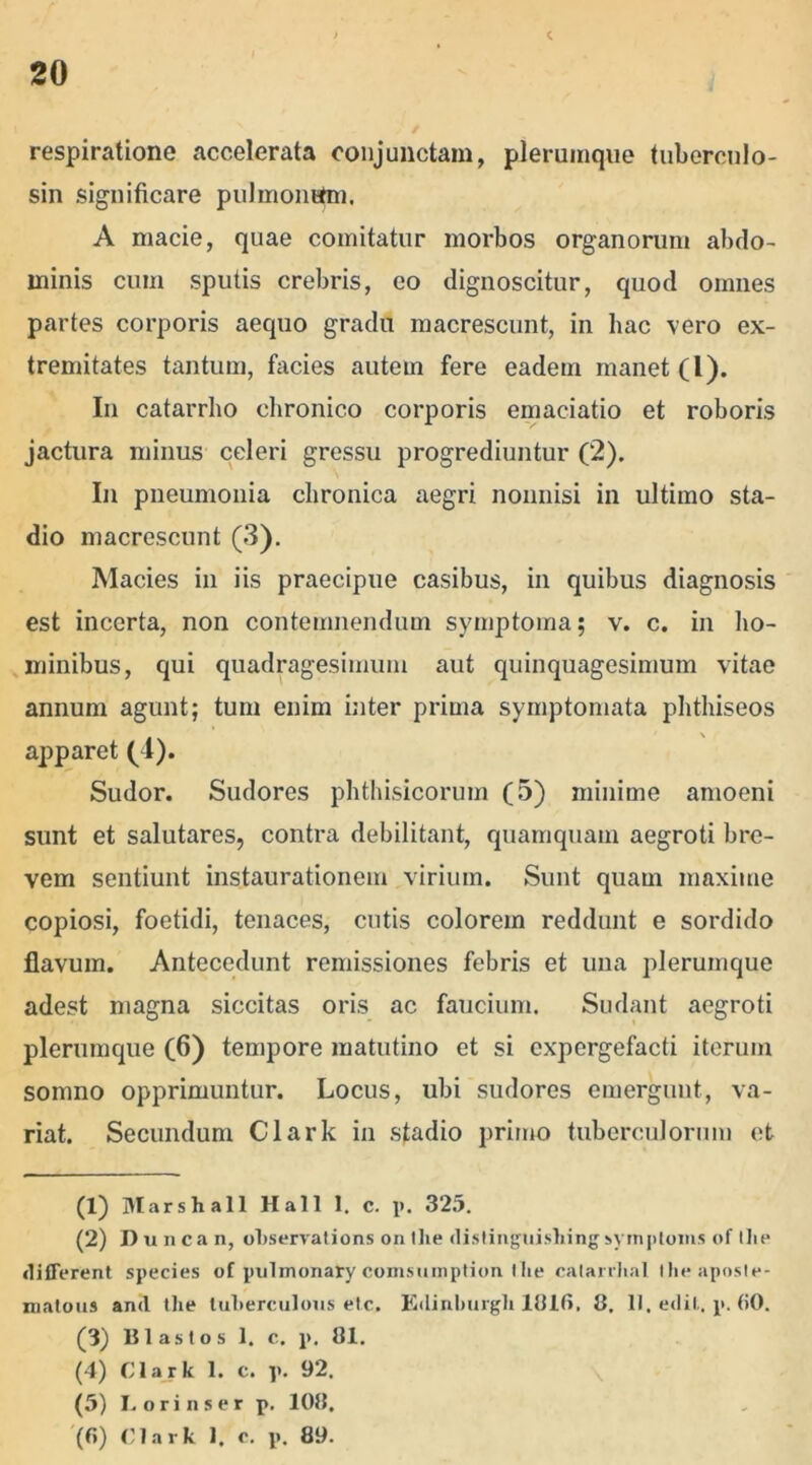 respiratione accelerata conjunctam, plerumque tubercnlo- sin significare pulmonttm, A macie, quae comitatur morbos organorum abdo- minis cum sputis crebris, eo dignoscitur, quod omnes partes corporis aequo gradu macrescunt, in hac vero ex- tremitates tantum, facies autem fere eadem manet (l). In catarrho chronico corporis emaciatio et roboris jactura minus celeri gressu progrediuntur (2). In pneumonia chronica aegri nonnisi in ultimo sta- dio macrescunt (3). Macies in iis praecipue casibus, in quibus diagnosis est incerta, non contemnendum symptoma; v. c. in ho- minibus , qui quadragesimum aut quinquagesimum vitae annum agunt; tum enim inter prima symptomata phthiseos apparet (1). Sudor. Sudores phthisicorum (5) minime amoeni sunt et salutares, contra debilitant, quamquam aegroti bre- vem sentiunt instaurationem virium. Sunt quam maxime copiosi, foetidi, tenaces, cutis colorem reddunt e sordido flavum. Antecedunt remissiones febris et una plerumque adest magna siccitas oris ac faucium. Sudant aegroti plerumque (6) tempore matutino et si expergefacti iterum somno opprimuntur. Locus, ubi sudores emergunt, va- riat. Secundum Clark in stadio primo tuberculorum et (1) Marsh ali Hali 1. c. p. 325. (2) Duncan, ohservations onthe distinguishingsymploms of Ilie different species of pulmonaly comsumption the catarvlial Iheaposte- matous and the tuherculons etc. Edinburgli 1(31(5. 8. 11. edit. p. (iO. (3) Blastos 1. c. p. 81. (4) Clark 1. c. p. 92. (5) Lorinser p. 108.