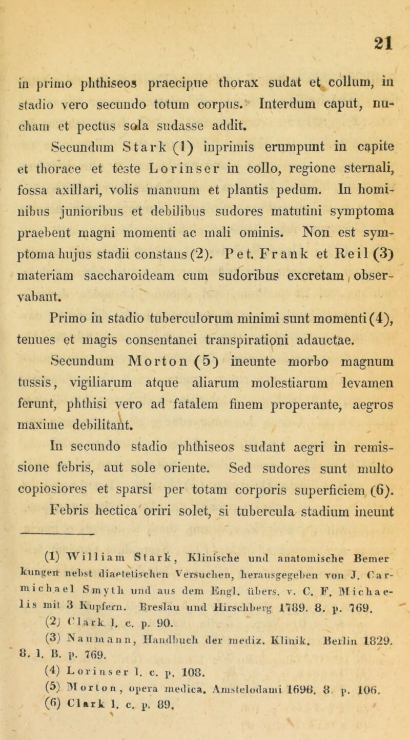 in primo phthiseos praecipue thorax sudat et collum, in stadio vero secundo totum corpus. Interdum caput, nu- cham et pectus sola sudasse addit. Secundum Stark (I) inprimis erumpunt in capite et thorace et teste Lorinser in collo, regione sternali, fossa axillari, volis manuum et plantis pedum. In homi- nibus junioribus et debilibus sudores matutini symptoma praebent magni momenti ac mali ominis. Non est sym- ptoma hujus stadii constans (2). Pet. Frank et Re i 1(3) materiam saccharoideam cum sudoribus excretam, obser- vabant. Primo in stadio tuberculorum minimi sunt momenti (4), tenues et magis consentanei transpirationi adauctae. Secundum Morton (5) ineunte morbo magnum tussis, vigiliarum atque aliarum molestiarum levamen ferunt, phthisi vero ad fatalem finem properante, aegros maxime debilitant. In secundo stadio phthiseos sudant aegri in remis- sione febris, aut sole oriente. Sed sudores sunt multo copiosiores et sparsi per totam corporis superficiem (6). Febris hectica oriri solet, si tubercula stadium ineunt (1) Willi am Stark, Klinisclie und anatomisclie Bemer kungeit nebst diaetetisclien Versuclien, herausgegelien ron J. tar- michacl Smytli nml aus dem Engl. iibers. v. C. F. Micliae- lis m i t 3 Kupfern. Breslau nml Hirschlierg 1789. 8. p. 789. (2j Clark 1. c. p. 90. (3) Naiunann, Handliucli (ler mediz. Klinik. Berlin 1829. 8. 1. B. p. 789. (4) Lorinser 1. c. p. 108. (5) Morton, opera medica. Amstelodaini 1898. 8. p. 108.