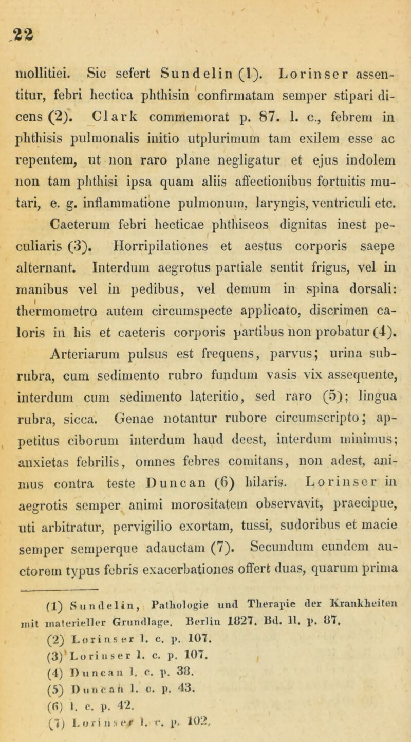 mollitiei. Sic sefert Sun dei in (1). Lorinser assen- titur, febri hectiea phthisin confirmatam semper stipari di- cens (2). Clark commemorat p. 87. 1. c., febrem in phthisis pulmonalis initio utplurimum tam exilem esse ac repentem, ut non raro plane negligatur et ejus indolem non tam phthisi ipsa quam aliis affectionibus fortuitis mu- tari, e. g. inflammatione pulmonum, laryngis, ventriculi etc. Caeterum febri hecticae phthiseos dignitas inest pe- culiaris (3). Horripilationes et aestus corporis saepe alternant. Interdum aegrotus partiale sentit frigus, vel in manibus vel in pedibus, vel demum in spina dorsali: thermometro autem circumspecte applicato, discrimen ca- loris in his et caeteris corporis partibus non probatur (4). Arteriarum pulsus est frequens, parvus; urina sub- rubra, cum sedimento rubro fundum vasis vix assequente, interdum cum sedimento lateritio, sed raro (5); lingua rubra, sicca. Genae notantur rubore circumscripto; ap- petitus ciborum interdum haud deest, interdum minimus; anxietas febrilis, omnes febres comitans, non adest, ani- mus contra teste Duncan (6) hilaris. Lori jis er in aegrotis semper animi morositatem observavit, praecipue, uti arbitratur, pervigilio exortam, tussi, sudoribus et macie semper semperque adauctam (7). Secundum eundem au- ctorem typus febris exacerbationes offert duas, quarum prima (1) Sundelin, Patliologie und Therapie der Krankheiten mit inaterieller Grundlage. Berlin 1827. Bd. 11, p. 87, (2) Lorinser 1. c. p. 107. (.■>) Duncan 1. c. p. 43. (0) 1. c. p. 42. (7) Lori ns e/ 1. e. p. 102,