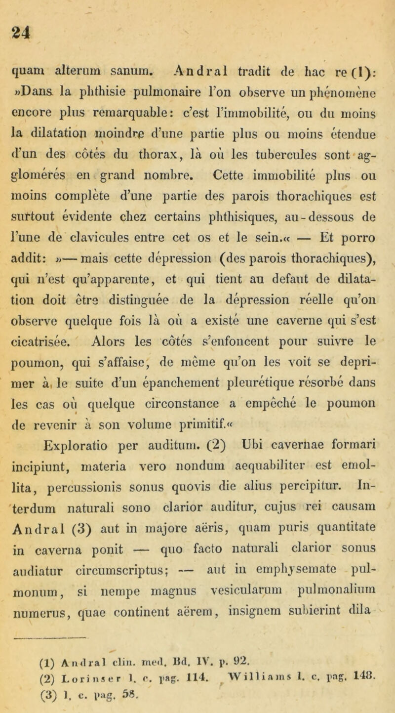 quam alterum sanum. Andral tradit de hac re 0): «Dans la phthisie pulmonaire Ion observe un phenomene encore plus remarquable: c’est 1’immobilite, ou du moins la dilatation moindre d’nne partie plus ou moins etendue d’un des cotes du thorax, la ou les tubercules sont ag- glomeres en grand nombre. Cette immobilite plus ou moins complete d’une partie des parois thorachiques est surtout evidente chez certains phthisiques, au-dessous de Fune de clavicules entre cet os et le sein.« — Et porro addit: »—mais cette depression (des parois thorachiques), qui 11’est qu’apparente, et qui tient au defaut de dilata- tion doit etre distinguee de la depression reelle qu’on observe quelque fois la ou a existe une caverne qui s’est cicatrisee. Alors les cotes s’enfoncent pour suivre le poumon, qui s’affaise, de meme qu’on les voit se depri- mer a, le suite d’un epanchement pleuretique resorbe dans les cas ou quelque circonstance a empeche le poumon de revenir a son volurne primitif.« Exploratio per auditum. (2) Ubi cavernae formari incipiunt, materia vero nondum aequabiliter est emol- lita, percussionis sonus quovis die alius percipitur. In- terdum naturali sono clarior auditur, cujus rei causam Andral (3) aut in majore aeris, quam puris quantitate in caverna ponit — quo facto naturali clarior sonus audiatur circumscriptus; — aut in emphysemate pul- monum, si nempe magnus vesicularum pulmonalium numerus, quae continent aerem, insignem subierint dila (1) Andral clin. med, 15d. IV. p. 92. (2) Lori n s er 1. c. pag. 114. Williams 1. c. pag. 148. (3) 1, c. pag. 58.