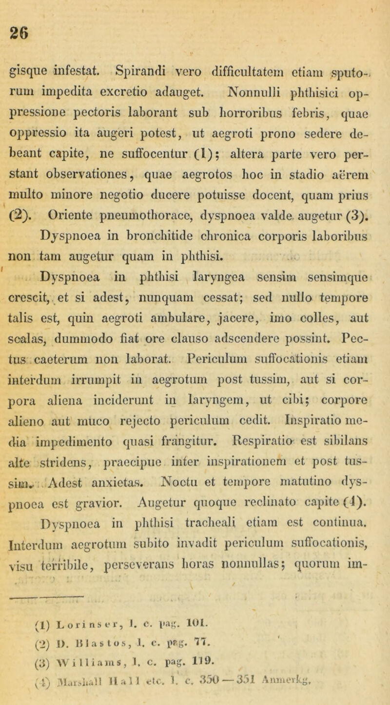 gisque infestat. Spirandi vero difficultatem etiam sputo- rum impedita excretio adauget. Nonnulli phthisici op- pressione pectoris laborant sub horroribus febris, quae oppressio ita augeri potest, ut aegroti prono sedere de- beant capite, ne suffocentur (1); altera parte vero per- stant observationes, quae aegrotos hoc in stadio aerem multo minore negotio ducere potuisse docent, quam prius (2). Oriente pneumothorace, dyspnoea valde augetur (3). Dyspnoea in bronchitide chronica corporis laboribus non tam augetur quam in phthisi. Dyspnoea in phthisi laryngea sensim sensimque crescit, et si adest, nunquam cessat; sed nullo tempore talis est, quin aegroti ambulare, jacere, imo colles, aut scalas, dummodo fiat ore clauso adscendere possint. Pec- tus caeterum non laborat. Periculum suffocationis etiam interdum irrumpit in aegrotum post tussim, aut si cor- pora aliena inciderunt in laryngem, ut cibi; corpore alieno aut muco rejecto periculum cedit. Inspiratio me- dia impedimento quasi frangitur. Respiratio est sibilans alte stridens, praecipue inter inspirationem et post tus- sim.. Adest anxietas. Noctu et tempore matutino dys- pnoea est gravior. Augetur quoque reclinato capite (4). Dyspnoea in phthisi tracheali etiam est continua. Interdum aegrotum subito invadit periculum suffocationis, visu terribile, perseverans horas nonnullas; quorum im- • V 7 (1) Lorinser, I. e. pag. 101. (2) I). Blastos, 1. c. pp.g. Vi. (3) W i 11 i ani s, 1. c. pag. 119.