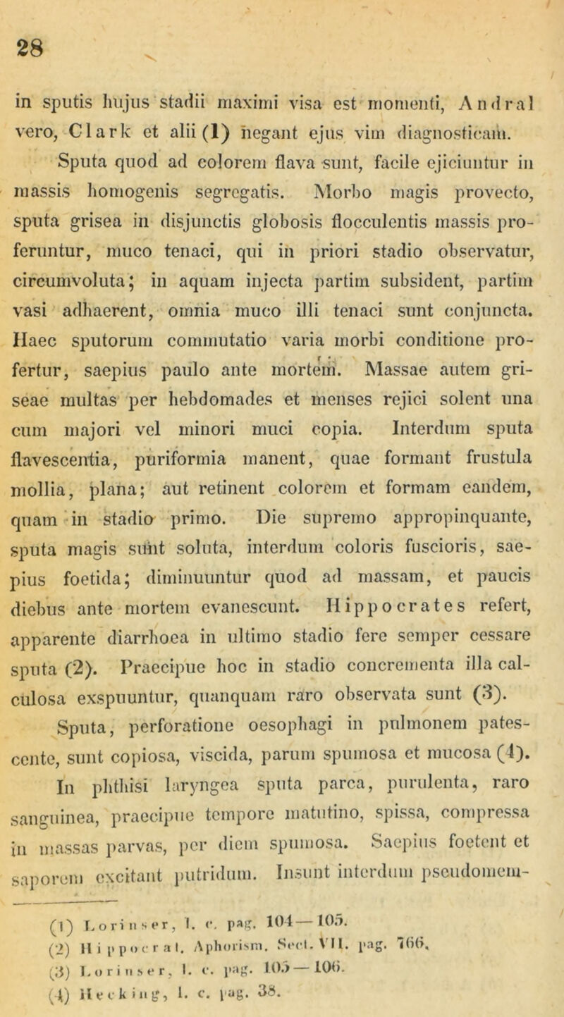 .> in sputis hujus stadii maximi visa est momenti, Andral vero, Clark et alii (1) negant ejus vim diagnosticam. Sputa quod ad colorem flava sunt, facile ejiciuntur in massis homogenis segregatis. Morbo magis provecto, sputa grisea in disjunctis globosis flocculentis massis pro- feruntur, muco tenaci, qui in priori stadio observatur, circumvoluta; in aquam injecta partim subsident, partiin vasi adhaerent, omnia muco illi tenaci sunt conjuncta. Haec sputorum commutatio varia morbi conditione pro- fertur, saepius paulo ante mortem. Massae autem gri- seae multas per hebdomades et menses rejici solent una cum majori vel minori muci copia. Interdum sputa flavescentia, puriformia manent, quae formant frustula mollia, plana; aut retinent colorem et formam eandem, quam in stadio primo. Die supremo appropinquante, sputa magis sunt soluta, interdum coloris fuscioris, sae- pius foetida; diminuuntur quod ad massam, et paucis diebus ante mortem evanescunt. Hippocrates refert, apparente diarrhoea in ultimo stadio fere semper cessare sputa (2). Praecipue hoc in stadio concrementa illa cal- culosa exspuuntur, quanquam raro observata sunt (3). Sputa, perforatione oesophagi in pulmonem pates- cente, sunt copiosa, viscida, parum spumosa et mucosa (4). In phthisi laryngea sputa parca, purulenta, raro sanguinea, praecipue tempore matutino, spissa, compressa in massas parvas, per diem spumosa. Saepius foetent et saporem excitant putridum. Insunt interdum pseudomem- (1) Lori n s er, i. <*. p»£. 104—105. (2) II i [ipncr al. Aphoiism. S»>cl. VII. pag. 760. (3) L orin.se r, I. c. pag. 105 100. (t) Hecking, 1. e. pag. 38.