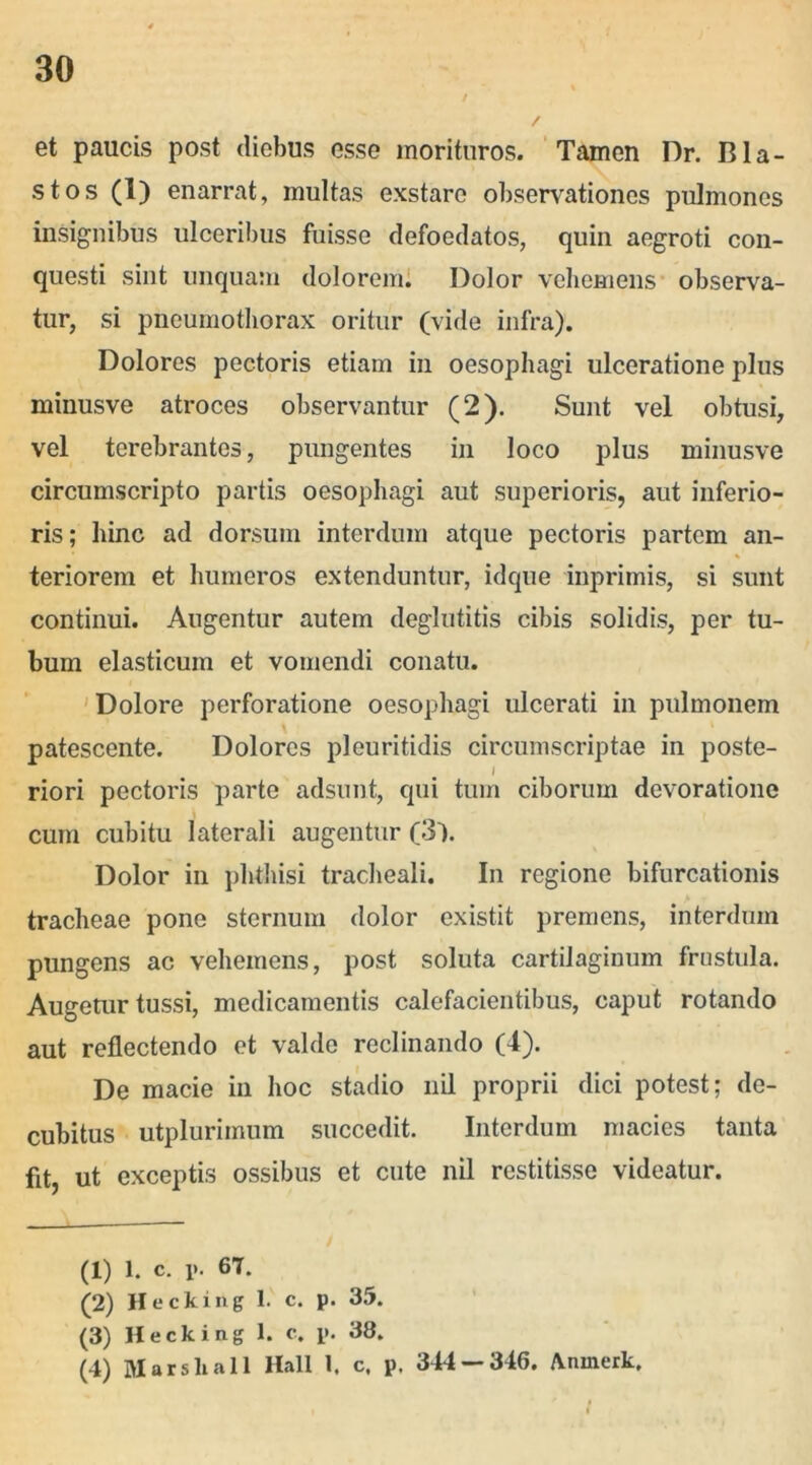 et paucis post diebus esse morituros. Tamen Dr. Bla- stos (1) enarrat, multas exstare observationes pulmones insignibus ulceribus fuisse defoedatos, quin aegroti con- questi sint unquam dolorem. Dolor vehemens observa- tur, si pneumothorax oritur (vide infra). Dolores pectoris etiam in oesophagi ulceratione plus minusve atroces observantur (2). Sunt vel obtusi, vel terebrantes, pungentes in loco plus minusve circumscripto partis oesophagi aut superioris, aut inferio- ris ; hinc ad dorsum interdum atque pectoris partem an- teriorem et humeros extenduntur, idque inprimis, si sunt continui. Augentur autem deglutitis cibis solidis, per tu- bum elasticum et vomendi conatu. Dolore perforatione oesophagi ulcerati in pulmonem patescente. Dolores pleuritidis circumscriptae in poste- I riori pectoris parte adsunt, qui tum ciborum devoratione cum cubitu laterali augentur (3). Dolor in phthisi tracheali. In regione bifurcationis tracheae pone sternum dolor existit premens, interdum pungens ac vehemens, post soluta cartilaginum frustula. Augetur tussi, medicamentis calefacientibus, caput rotando aut reflectendo et valde reclinando (4). De macie in hoc stadio nil proprii dici potest; de- cubitus utplurimum succedit. Interdum macies tanta fit, ut exceptis ossibus et cute nil restitisse videatur. (1) l. c. i>. 67. (2) Hecking 1. c. p. 35. (3) Hecking 1. c. p. 38. (4) Marshall Hali 1. c. p, 344 — 346. Aninerk.