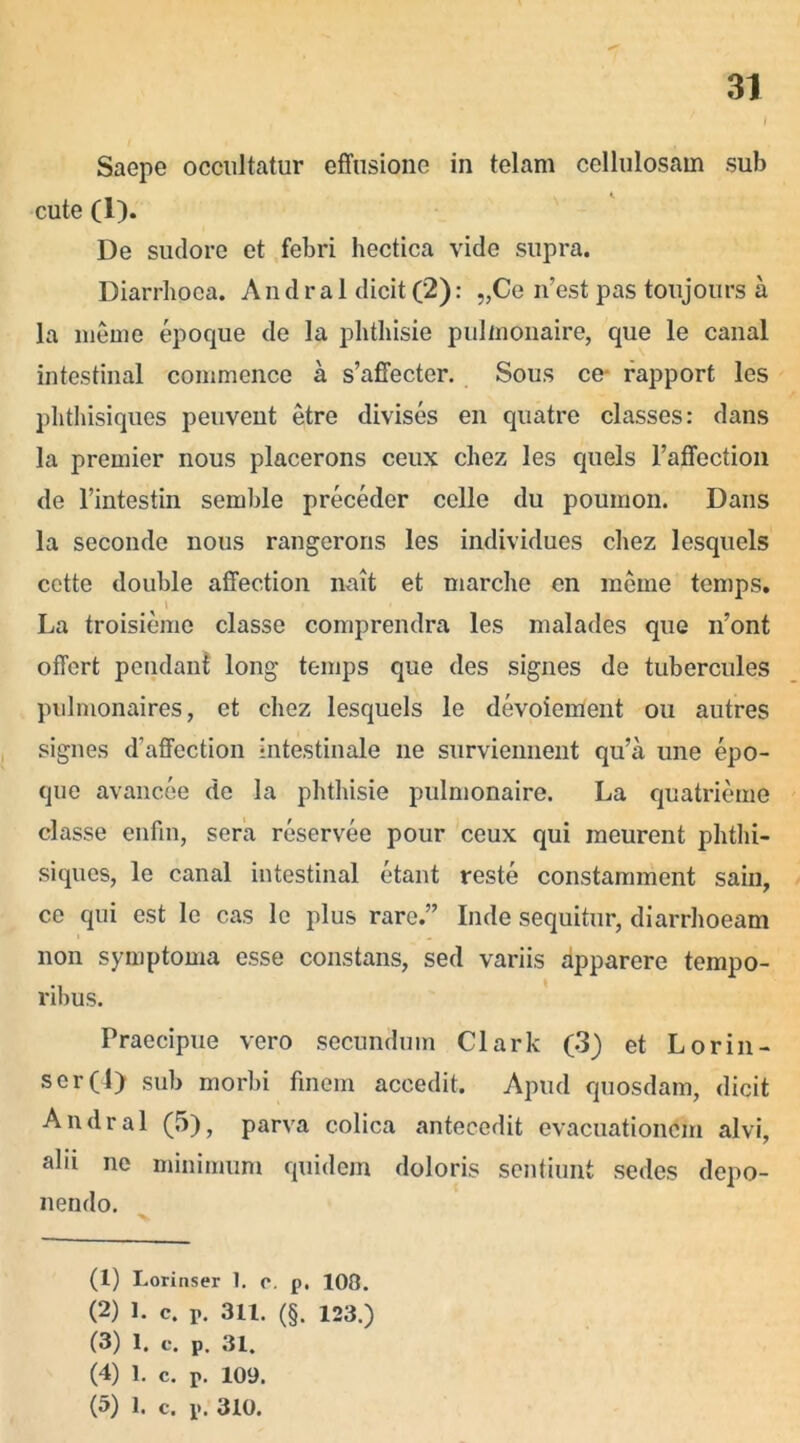 l Saepe occultatur effusione in telam cellulosam sub cute (1). De sudore et febri hectica vide supra. Diarrhoea. Andral dicit (2): „Ce n’est pas toujours a la meme epoque de la phthisie pulinonaire, que le canal intestinal conimence a s’affecter. Sous ce- rapport les phthisiques peuvent etre divises en quatre classes: dans la premier nous placerons ceux chez les quels l’affection de 1’intestin semble preceder celle du poumon. Dans la seconde nous rangerons les individues chez lesquels cette double affection nait et marche en meme temps. La troisieme classe comprendra les malades que n’ont offert pendant long temps que des signes de tubercules pulmonaires, et chez lesquels le devoiement ou autres signes dhaffection intestinale ne surviennent qu’a une epo- que avancee de la phthisie pulmonaire. La quatrieme classe enfin, sera reservee pour ceux qui meurent phthi- siques, le canal intestinal etant reste constamment sain, ce qui est le cas le plus rare.” Inde sequitur, diarrhoeam non symptoma esse constans, sed variis apparere tempo- ribus. Praecipue vero secundum Clark (3) et Lorin- scr(l) sub morbi finem accedit. Apud quosdam, dicit Andral (5), parva colica antecedit evacuationem alvi, alii ne minimum quidem doloris sentiunt sedes depo- nendo. (1) Lorinser 1. c. p. 100. (2) 1. c. r. 311. (§. 123.) (3) 1. c. p. 31. (4) 1. c. r. 109. (5) 1. c. p. 310.