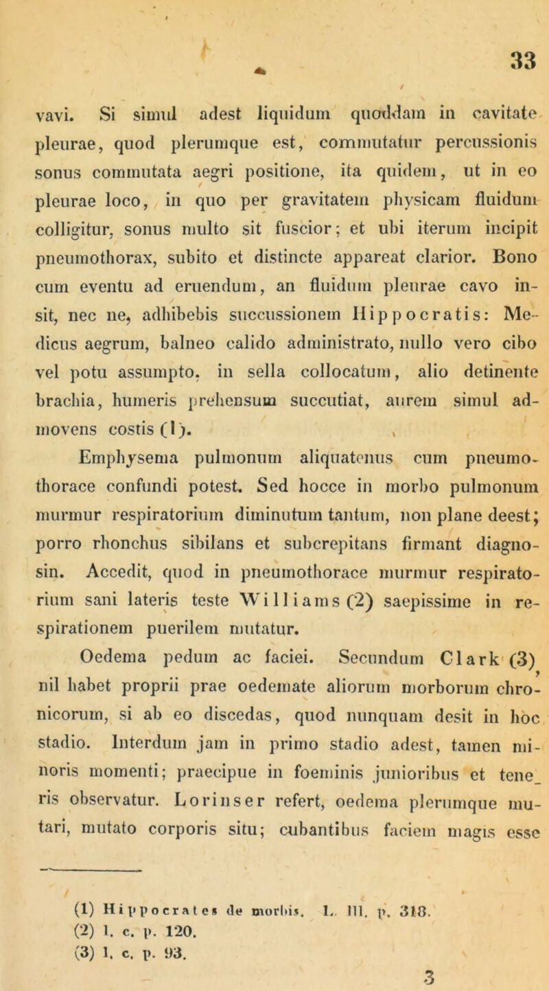 vavi. Si simul adest liquidum quotidam in cavitate pleurae, quod plerumque est, commutatur percussionis sonus commutata aegri positione, ita quidem, ut in eo ✓ pleurae loco, in quo per gravitatem physicam fluidum colligitur, sonus multo sit fuscior; et ubi iterum incipit pneumothorax, subito et distincte appareat clarior. Bono cum eventu ad eruendum, an fluidum pleurae cavo in- sit, nec ne, adhibebis succussionem Hippocratis: Me- dicus aegrum, balneo calido administrato, nullo vero cibo vel potu assumpto, in sella collocatum, alio detinente brachia, humeris prehensum succutiat, aurem simul ad- movens costis (1). , Emphysema pulmonum aliquatenus cum pneumo- thorace confundi potest. Sed hocce in morbo pulmonum murmur respiratorium diminutum tantum, non plane deestj porro rhonchus sibilans et subcrepitans firmant diagno- sin. Accedit, quod in pneumothorace murmur respirato- rium sani lateris teste Williams (2) saepissime in re- spirationem puerilem mutatur. Oedema pedum ac faciei. Secundum Clark (3) nil habet proprii prae oedemate aliorum morborum chro- nicorum, si ab eo discedas, quod nunquam desit in hoc stadio. Interdum jam in primo stadio adest, tamen mi- noris momenti; praecipue in foeminis junioribus et tene ris observatur. Lorinser refert, oedema plerumque mu- tari, mutato corporis situ; cubantibus faciem magis esse / 4 (1) Hippocrate* (le morlti». 1.. 111. p. 318. (2) 1. c. l». 120. (3) 1. c. p. !)3. 3