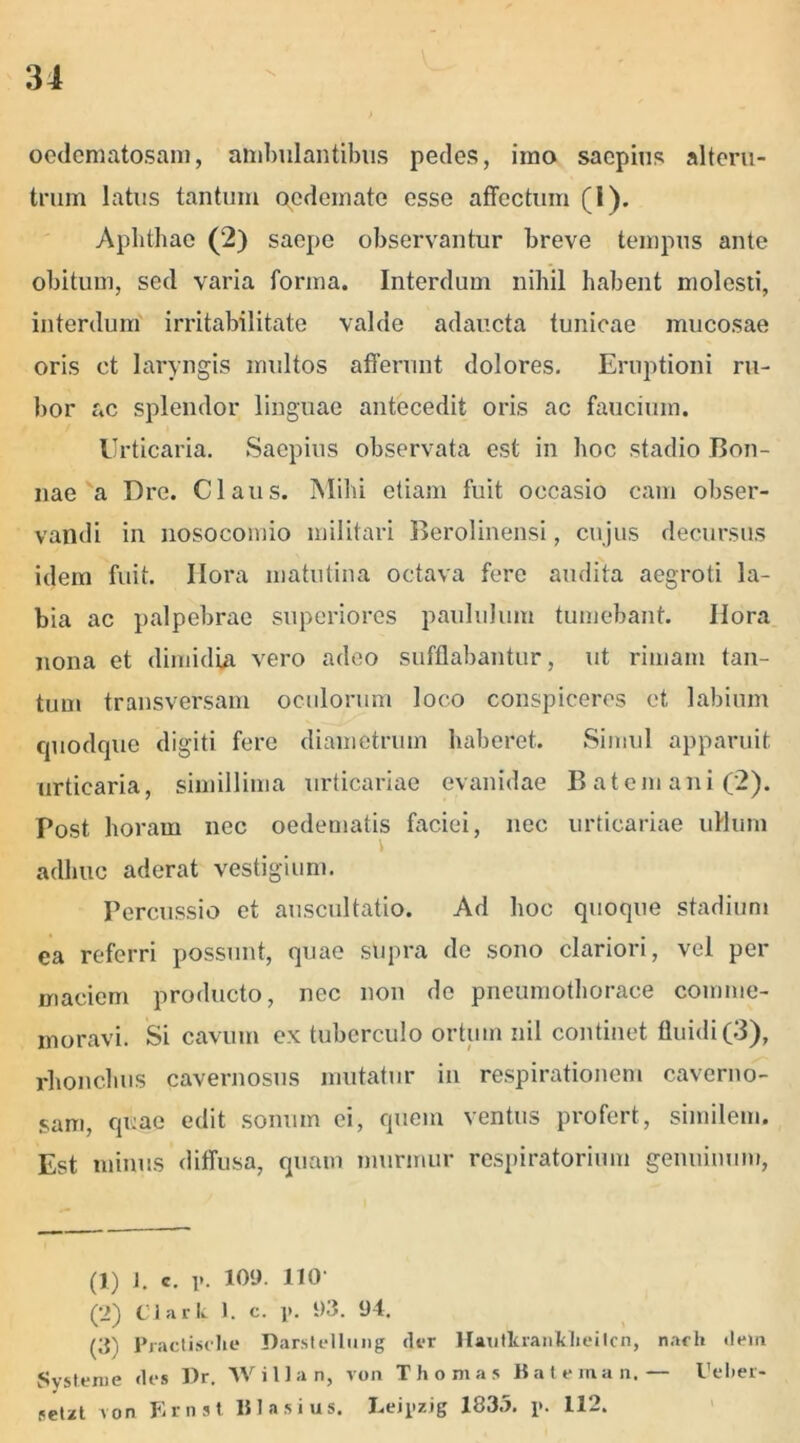 oedematosam, ambulantibus pedes, imo saepius alteru- trum latus tantum oedemate esse affectum (I). Aphthae (2) saepe observantur breve tempus ante obitum, sed varia forma. Interdum nihil habent molesti, interdum irritabilitate valde adaucta tunicae mucosae oris ct laryngis multos afferunt dolores. Eruptioni ru- bor ac splendor linguae antecedit oris ac faucium. Urticaria. Saepius observata est in hoc stadio Bon- nae a Dre. Claus. Mihi etiam fuit occasio cam obser- vandi in nosocomio militari Berolinensi, cujus decursus idem fuit. Ilora matutina octava fere audita aegroti la- bia ac palpebrae superiores paululum tumebant. Hora nona et dimidia vero adeo sufflabantur, ut rimam tan- tum transversam oculorum loco conspiceres et labium quodque digiti fere diametrum haberet. Simul apparuit urticaria, simillima urticariae evanidae B atem ani (2). Post horam nec oedematis faciei, nec urticariae ullum adhuc aderat vestigium. Percussio et auscultatio. Ad hoc quoque stadium ea referri possunt, quae supra de sono clariori, vel per maciem producto, nec non de pneumothorace comme- moravi. Si cavum ex tuberculo ortum nil continet fluidi (3), rhonchus cavernosus mutatur in respirationem caverno- sam, quae edit sonum ei, quem ventus profert, similem. Est minus diffusa, quam murmur respiratorium genuinum, (1) J. c. y. 109. 110 (2) Clark 1. c. i>. 1)3. 94. (3' Practisclie Darstellung der llatitkranklieitcn, narh dem Svsteni e des Pr. W i 11 an, von Thomas liat em an,— Celier- petzt von Kmst lilasius. I.eiyzig 183.5. 112.