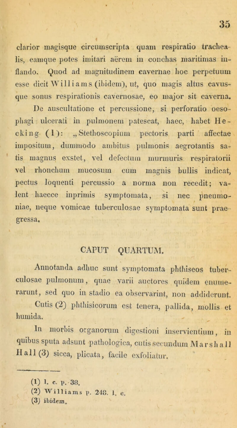 clarior magisque circumscripta quam respiratio trachea- lis, eamque potes imitari aerem in conchas maritimas in- flando. Quod ad magnitudinem cavernae hoc perpetuum esse dicit Williams (ibidem), ut, quo magis altus cavus- que sonus respirationis cavernosae, eo major sit caverna. De auscultatione et percussione, si perforatio oeso- phagi ulcerati in pulmonem patescat, haec, habet II e - cking (1): „Stethoscopium pectoris parti affectae impositum, dummodo ambitus pulmonis aegrotantis sa- tis magnus exstet, vel defectum murmuris respiratorii vel rhonchum mucosum cum magnis bullis indicat, pectus loquenti percussio a norma non recedit; va- lent haecce inprimis symptomata, si nec pneumo- t niae, neque vomicae tuberculosae symptomata sunt prae- gressa. CAPUT QUARTUM. Annotanda adhuc sunt symptomata phthiseos tuber- culosae pulmonum, quae varii auctores quidem enume- rarunt, sed quo in stadio ea ooservarint, non addiderunt. Cutis (2) phthisicorum est tenera, pallida, mollis et humida. In morbis organorum digestioni inservientium, in quibus sputa adsunt pathologica, cutis secundum Marsh ai 1 II ali (3) sicca, plicata, facile exfoliatur. (1) 1. c. i>. 38. (2) Williams p. 2dC. 1, c. (3) ibidem.