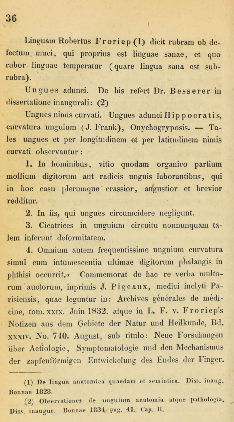 i Linguam Robertus Froriep (1) dicit rubram ob de- fectum muci, qui proprius est linguae sanae, et quo rubor linguae temperatur (quare lingua sana est sub- rubra). Ungues adunci. De his refert Dr. Besserer in dissertatione inaugurali: (2) Ungues nimis curvati. Ungues adunci Hippocratis, curvatura unguium (J. Frank), Onychogryposis. — Ta- les ungues et per longitudinem et per latitudinem nimis curvati observantur: 1. In hominibus, vitio quodam organico partium mollium digitorum aut radicis unguis laborantibus, qui in hoc casu plerumque crassior, angustior et brevior redditur. 2. In iis, qui ungues circumcidere negligunt. 3. Cicatrices in unguium circuitu nonnunquam ta- lem inferunt deformitatem. 4. Omnium autem frequentissime unguium curvatura simul cum intumescentia ultimae digitorum phalangis in phthisi occurrit. Commemorat de hac re verba multo- rum auctorum, inprimis J. Pigeaux, medici inclyti Pa- risiensis, quae leguntur in: Archives generales de medi- cine, tom. xxix. Juin 1832. atque in L. F. v. Froriep’s Notizen aus dem Gebiete der Natur und Heilkunde, Bd. i / xxxiv. No. 740. August, sub titulo: Neue Forschungen iiber Aetiologie, Symptomatologie und den Mechanismus der zapfenfbrmigen Entvvickelung des Endes der Finger. (1) De lingua anatomica quaedam et seiniotica. Diss. inaug, Bonnae 1828. (2) Observationes de unguium anatomia atque patliologia, Diss. inaugur. Bonnae 1834 l>ag. 41. (ap, II.