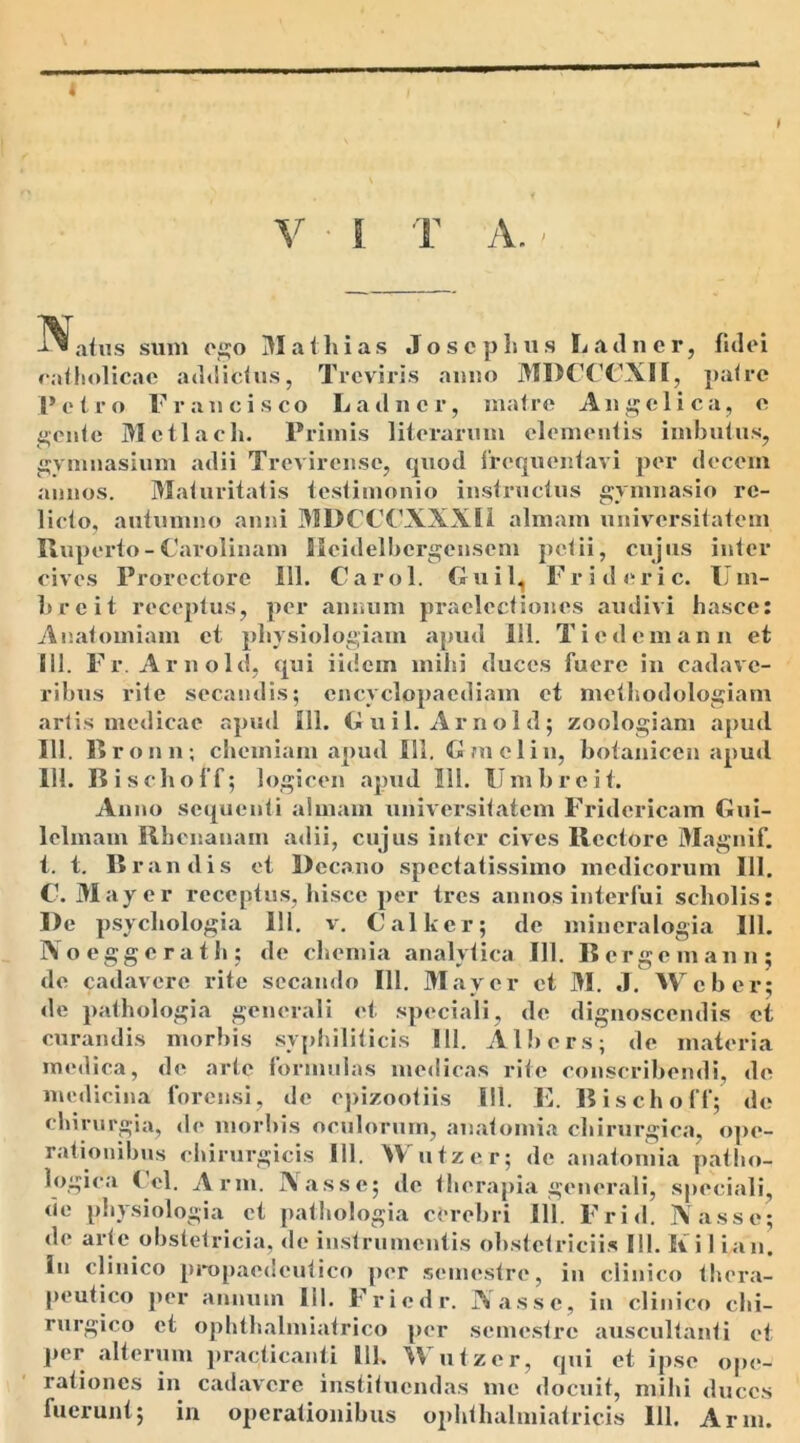 4 V I T A. - iratus sum ego Matii i as Josc pluis Latiner, fidei ratliolicae adtlictus, Tr e viris anno MDCCCXII, patre Petro Franci sco Latiner, matre Angelica, e gente Mctlaeh. Primis literarum elementis imbutus, gymnasium adii Trcvircnsc, quod frequentavi per decem annos. Maturitatis testimonio instructus gymnasio re- licto, autumno anni 31DCCCXXXI1 almam universitatem Ruperto-Carolinam Ucidelbcrgensem petii, cujus inter cives Prorcctore 111. Carol. Gui 1, Frideric. IIm- b r e i t receptus, per annum praelectiones audivi hasce: Anatomiam et physiologiam apud 111. Ticdemann et Sil. Fr. Arnold, qui iidem mihi duces fuere in cadave- ribus rite secandis; encyclopacdiam et methodologiam artis medicae apud 111. Guil. Arnold; zoologiam apud 111. Broun; chemiam apud 111. Gm elin, botaniccn apud 111. Bischoff ; logicen apud 111. Umbreit. Anno sequenti almam universitatem Fridericam Gui- lelmam Rhenanam adii, cujus inter cives Rectore Magnif. t. t. Brandis et Decano spectatissimo medicorum III. C. May e r receptus, hisce per tres annos interfui scholis: De psychologia 111. v. Calker; de mincralogia 111. Noeggcrath; de chemia analytica III. Bergemann; de cadavere rite secando 111. May er et M. J. Web er; de pathologia generali et speciali, de dignoscendis et curandis morbis syphiliticis 111. Albers; de materia medica, de arte formulas medicas rite conscribendi, de medicina forensi, de epizootiis 111. E. Bischoff; de chirurgia, do morbis oculorum, anatomia chirurgica, ope- rationibus chirurgicis 111. Wutzer; de anatomia patho- logica Ccl. Arm. Nasse; de therapia generali, speciali, de physiologia et pathologia cerebri 111. Frid. Nasse; de arte obstetricia, de instrumentis obstetriciis III. Ii i 1 ian. in clinico propaedcutico per semestre, in clinico thera- peutico per annum 111. Friedr. Nasse, in clinico chi- rurgico et ophthalmiatrico per semestre auscultanti et per alterum practicanti 111. W utzcr, qui et ipse op<*- rationes in cailavrcrc instituendas me docuit, mihi duces fuerunt; in operationibus ophthalmiatricis 111. Arm.