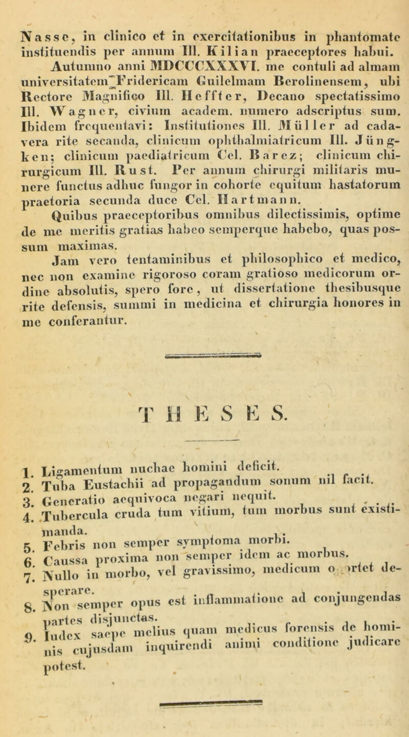 instituendis per annum 111. K ili an praeceptores habui. Autumno anni MDCCCXXXVI. me contuli ail almam univcrsitatem“Fridericam Guilelmam Berolinensem, ubi Rectore Magnifico 111. Hcffter, Decano spectatissimo 111. Wagner, civium academ. numero adseriptus sum. Ibidem frequentavi: Institutiones 111. Mulier ad cada- vera rite secanda, clinicum ophthalmiatricum 111. Jiing- ken; clinicum paediatricum Gei. Rarcz; clinicum chi- rurgicum III. Rust. Per annum chirurgi militaris mu- nere functus adhuc fungor in cohorte equitum hastatorum praetoria secunda duce Cei. Hartmann. Quibus praeceptoribus omnibus dilectissimis, optime de me meritis gratias habeo semperque habebo, quas pos- sum maximas. Jam vero tentaminibus et philosophico et medico, nec non examine rigoroso coram gratioso medicorum or- dine absolutis, spero fore, ut dissertatione thesibusque rite defensis, summi in medicina et chirurgia honores in me conferantur. 1 Ligamentum nuchae homini deficit. 2 Tuba Eustachii ad propagandum sonum nil facit. 3! Generatio acquivoca negari nequit. , . 4 Tubercula cruda tum vitium, tum morbus sunt existi- T H E S E S. «r vAi-ls nnn sempcr symptoma morbi. manda <). Index saepe melius qu; nis cujusdam inquiren potest.