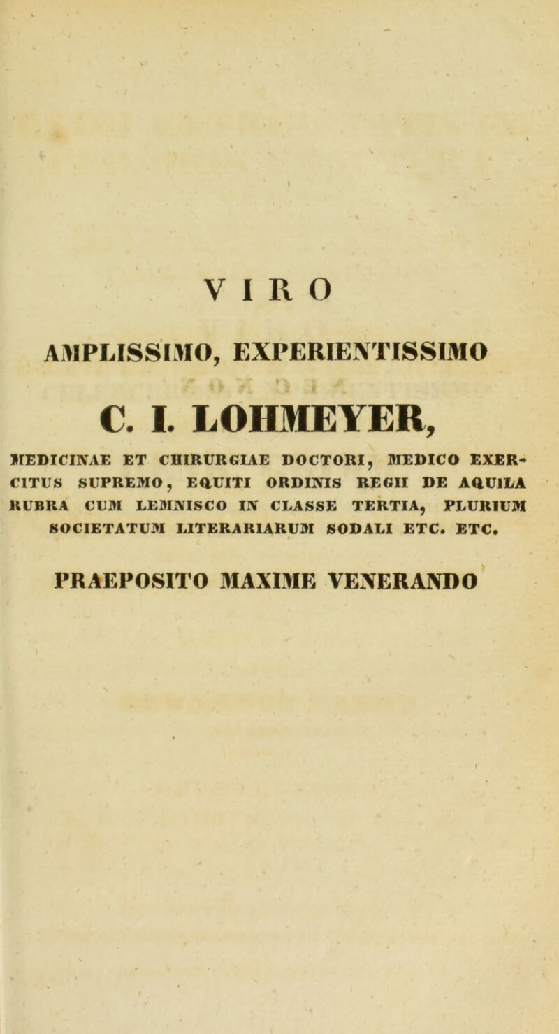 AMPLISSIMO, EXPERIENTISSIMO ? v,( v > \ ^ v.' C. I. LOHMEYER, MEDICINAE ET CHIRURGIAE DOCTORI, MEDICO EXER- CITUS SUPREMO, EQUITI ORDINIS REGII DE AQUILA RUBRA CUM LEMNISCO IN CLASSE TERTIA, PLURIUM SOCIETATUM LITERARIARUM SODALI ETC. ETC. PRAEPOSITO MAXIME VENERANDO
