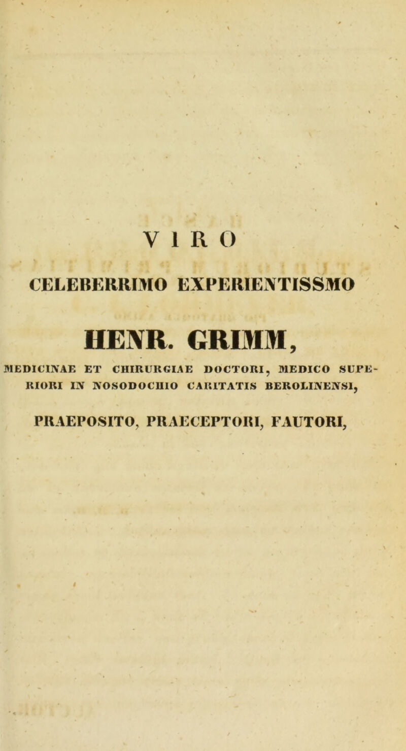 VIRO CELEBERRIMO EXPERIENTISSMO HENR. GRIMM, MEDICINAE ET CHIRURGIAE DOCTORI, MEDICO SUFE- RIORI IN NOSODOCUIO CARITATIS BEROLINENS1, PRAEPOSITO, PRAECEPTORI, FAUTORI, I