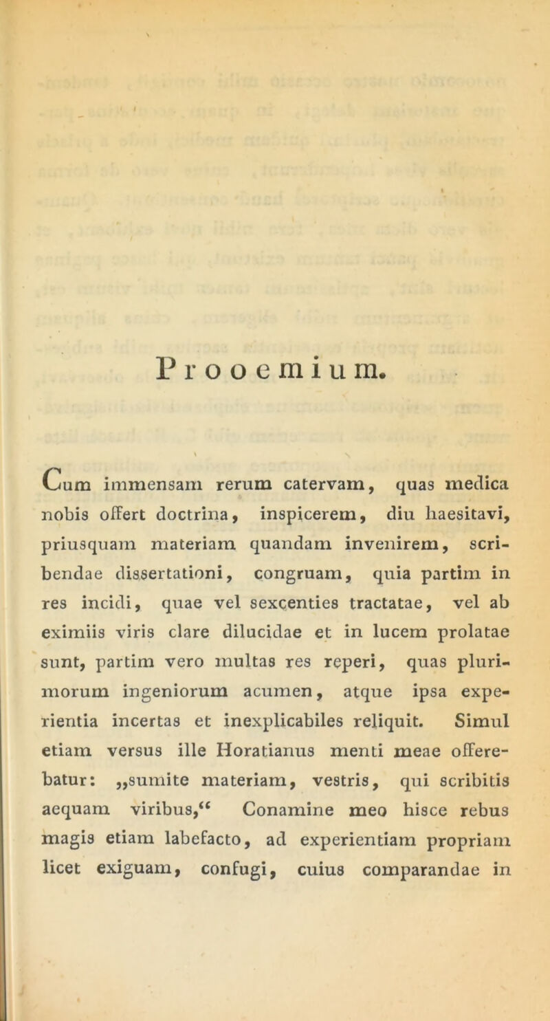 Cum immensam rerum catervam, quas medica nobis offert doctrina, inspicerem, diu haesitavi, priusquam materiam quandam invenirem, scri- bendae dissertationi, congruam, quia partim in res incidi, quae vel sexcenties tractatae, vel ab eximiis viris clare dilucidae et in lucem prolatae sunt, partim vero inultas res reperi, quas pluri- morum ingeniorum acumen, atque ipsa expe- rientia incertas et inexplicabiles reliquit. Simul etiam versus ille Horatianus menti meae offere- batur: ,,sumite materiam, vestris, qui scribitis aequam viribus/* Conamine meo hisce rebus magis etiam labefacto, ad experientiam propriam licet exiguam, confugi, cuius comparandae in