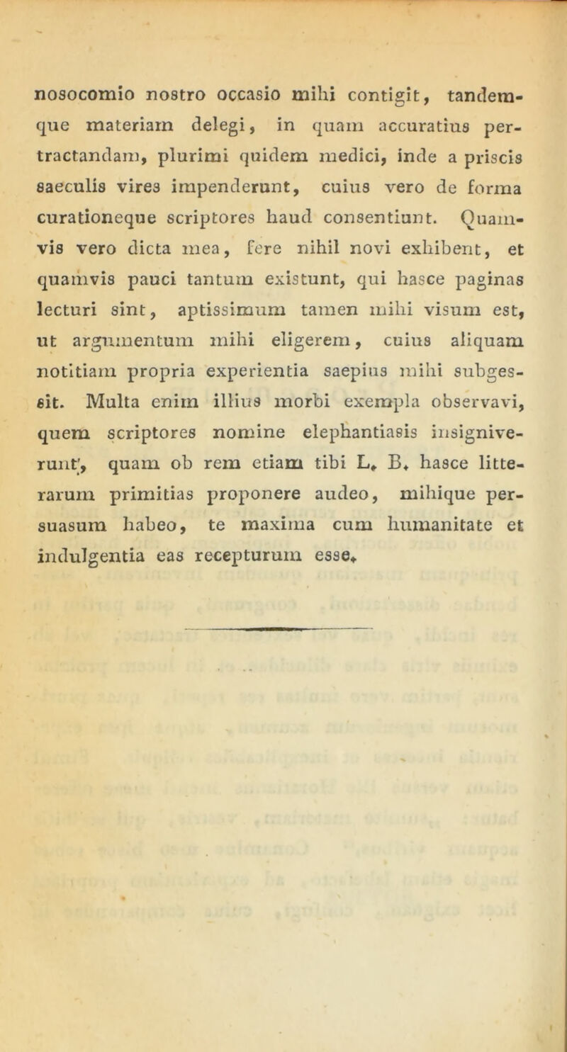 nosocomio nostro occasio mihi contigit, tandem- que materiam delegi, in quam accuratius per- tractandam, plurimi quidem medici, inde a priscis saeculis vires impenderunt, cuius vero de forma curationeque scriptores haud consentiunt. Quam- vis vero dicta mea, fere nihil novi exhibent, et quamvis pauci tantum existunt, qui hasce paginas lecturi sint, aptissimum tamen mihi visum est, ut argumentum mihi eligerem, cuius aliquam notitiam propria experientia saepius mihi subges- eit. Multa enim illius morbi exempla observavi, quem scriptores nomine elephantiasis insignive- runt', quam ob rem etiam tibi L» B* hasce litte- rarum primitias proponere audeo, miliique per- suasum habeo, te maxima cum humanitate et indulgentia eas recepturum esse»