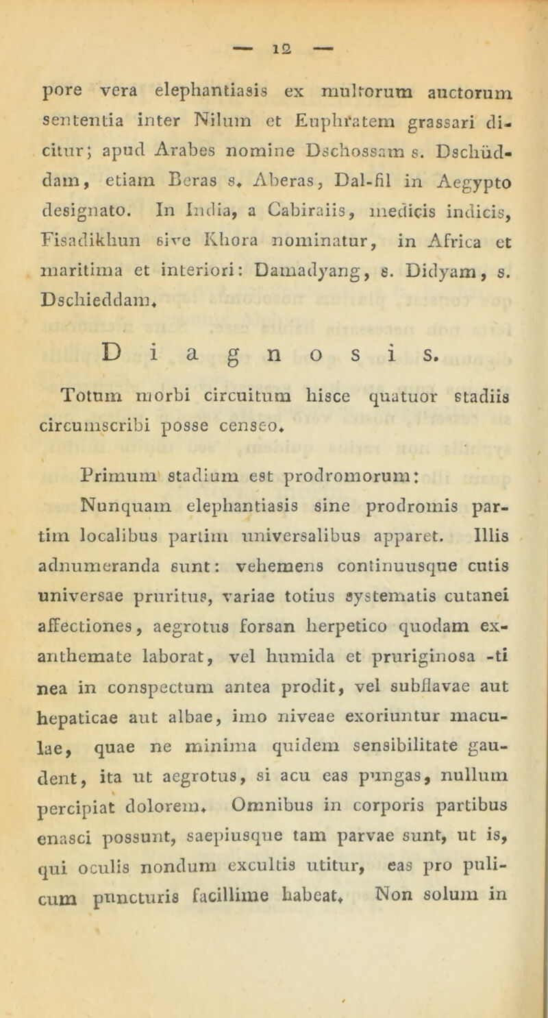 pore vera elephantiasis ex multorum auctorum sententia inter Nilum et Euphratem grassari di- citur; apud Arabes nomine Dschossam s. Dscliiid- dam, etiam Beras s» Aberas, Dal-fil in Aegypto designato. In India, a Cabiraiis, medicis indicis, Fisadikhun 6ire Iiliora nominatur, in Africa et maritima et interiori: Damadyang, s. Didyam, s. Dschieddam. Diagnosis. Totum morbi circuitum hisce cjuatuor stadiis circumscribi posse censeo. Primum stadium est prodromorum: Nunquam elephantiasis sine prodromis par- tim localibus parlim universalibus apparet. Illis adnumeranda 6unt: vehemens continuusque cutis universae pruritus, variae totius systematis cutanei affectiones, aegrotus forsan herpetico quodam ex- anthemate laborat, vel humida et pruriginosa -ti nea in conspectum antea prodit, vel subflavae aut hepaticae aut albae, imo niveae exoriuntur macu- lae, quae ne minima quidem sensibilitate gau- dent, ita ut aegrotus, si acu eas pungas, nullum % percipiat dolorem. Omnibus in corporis partibus enasci possunt, saepiusque tam parvae sunt, ut is, qui oculis nondum excultis utitur, eas pro puli- cum puncturis facillime habeat. Non solum in