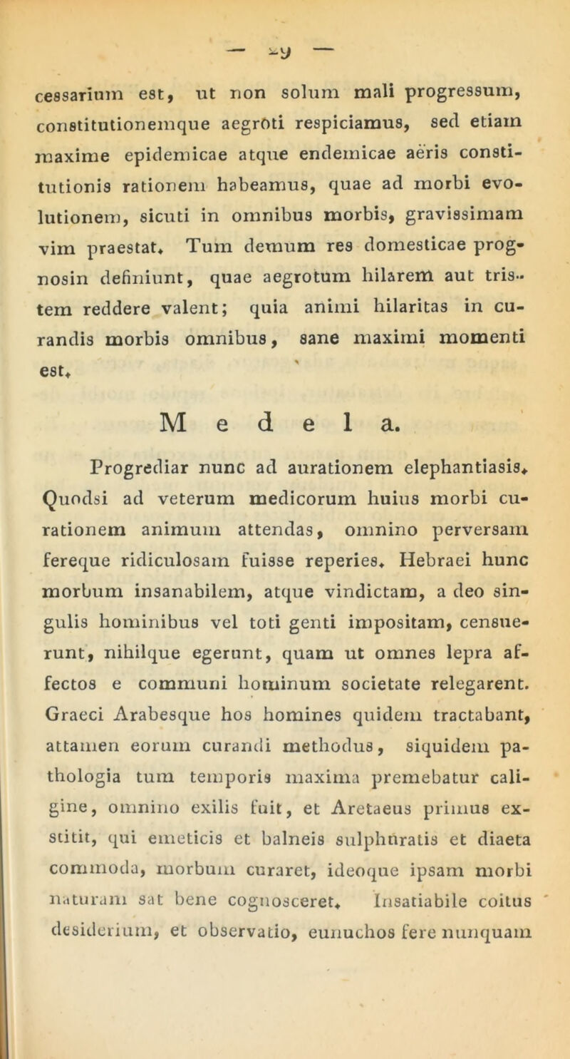 — — cessarium est, ut non solum mali progressum, constitutionemque aegroti respiciamus, sed etiam maxime epidemicae atque endemicae aeris consti- tutionis rationem habeamus, quae ad morbi evo- lutionem, sicuti in omnibus morbis, gravissimam vim praestat* Tum demum res domesticae prog- nosin definiunt, quae aegrotum hilarem aut tris- tem reddere valent; quia animi hilaritas in cu- randis morbis omnibus, sane maximi momenti est* Medela. Progrediar nunc ad aurationem elephantiasis*. Quodsi ad veterum medicorum huius morbi cu- rationem animum attendas, omnino perversam fereque ridiculosam fuisse reperies* Hebraei hunc morbum insanabilem, atque vindictam, a deo sin- gulis hominibus vel toti genti impositam, censue- runt, nihilque egerunt, quam ut omnes lepra af- fectos e communi hominum societate relegarent. Graeci Arabesque hos homines quidem tractabant, attamen eorum curandi methodus, siquidem pa- thologia tum temporis maxima premebatur cali- gine, omnino exilis fuit, et Aretaeus primus ex- stitit, qui emeticis et balneis sulphuratis et diaeta commoda, morbum curaret, ideoque ipsam morbi naturam sat bene cognosceret* Insatiabile coitus desiderium, et observatio, eunuchos fere nunquam