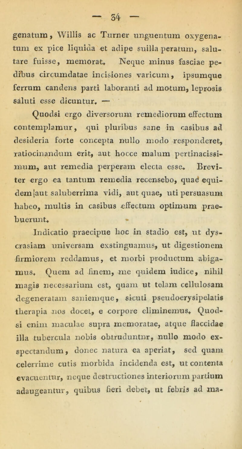 genatum, Willis ac Turner unguentum oxygena- tum ex pice liquida et adipe suilla peratum, salu- tare fuisse, memorat» Neque minus fasciae pe- dibus circumdatae incisiones varicum, ipsumque ferrum candens parti laboranti ad motum, leprosis saluti esse dicuntur, — Quodsi ergo diversorum remediorum effectum contemplamur, qui pluribus sane in casibus ad desideria forte concepta nullo modo responderet, ratiocinandum erit, aut hocce malum pertinacissi- mum, aut remedia perperam electa esse. Brevi- ter ergo ea tantum remedia recensebo, quad equi- dem [aut saluberrima vidi, aut quae, uti persuasum habeo, multis in casibus effectum optimum prae- buerunt. Indicatio praecipue lioc in stadio est, ut dys- crasiam universam exstinguamus, ut digestionem firmiorem reddamus, et morbi productum abiga- mus, Quem ad finem, me quidem iudice, nihil magis necessarium est, quam ut telam cellulosam degeneratam saniemque, sicuti pseudoerysipelatis therapia nos docet, e corpore eliminemus, Quod- si enim maculae supra memoratae, atque flaccidae illa tubercula nobis obtruduntnr, nullo modo ex- spectandum, donec natura ea aperiat, sed quam celerrime cutis morbida incidenda est, ut contenta evacuentur, neque destructiones interiorum partium adaugeantur, quibus fieri debet, ut febris ad ma-