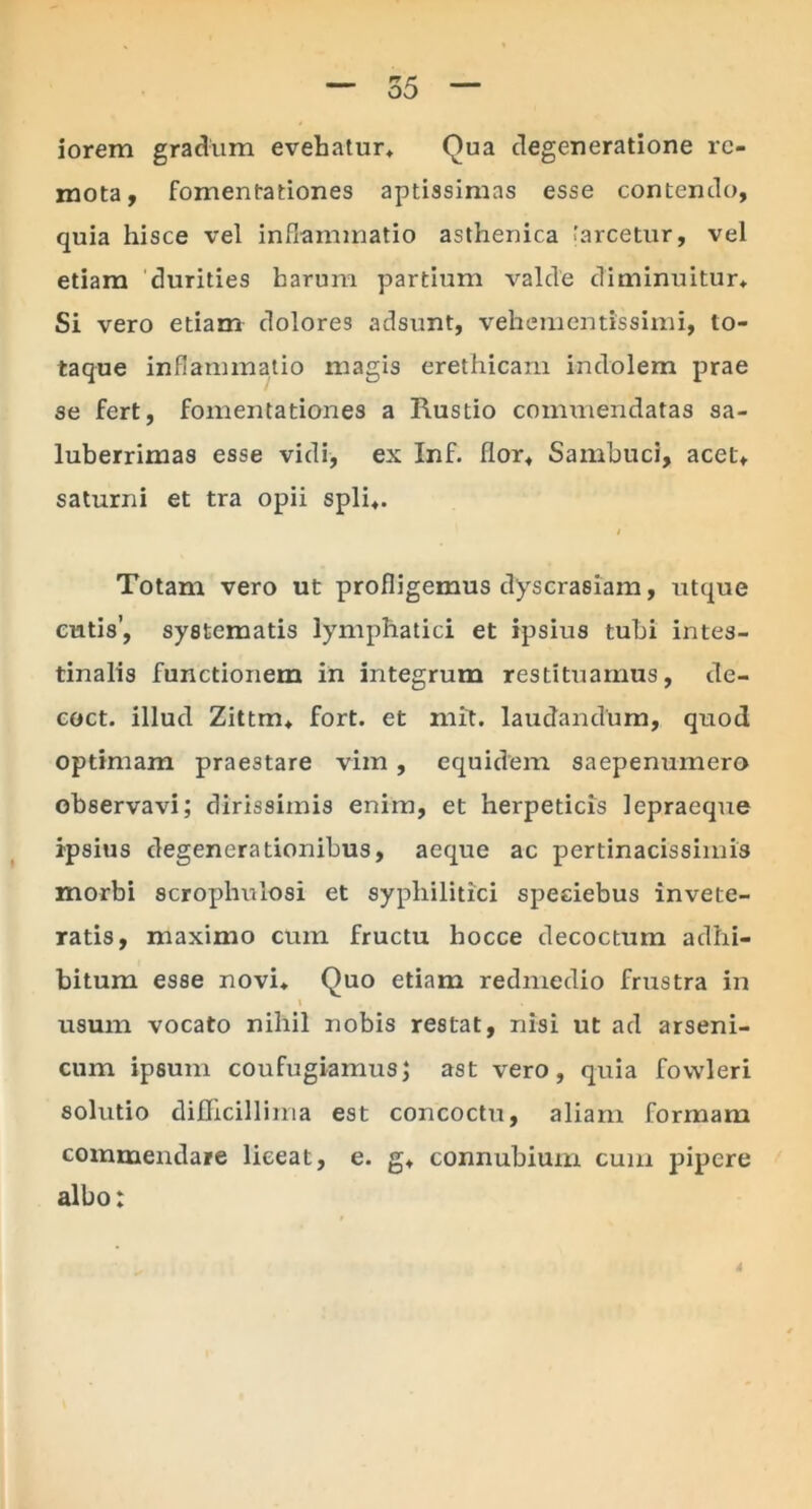 iorem gradum evehatur* Qua degeneratione re- mota, fomentationes aptissimas esse contendo, quia hisce vel inflammatio asthenica [arcetur, vel etiam durities harum partium valde diminuitur* Si vero etiam dolores adsunt, vehementissimi, to- taque inflammatio magis erethicam indolem prae se fert, fomentationes a Rustio commendatas sa- luberrimas esse vidi, ex Inf. flor* Sambuci, acet* saturni et tra opii spli*. t Totam vero ut profligemus dyscrasiam, utque cutis’, systematis lymphatici et ipsius tubi intes- tinalis functionem in integrum restituamus, de- coct. illud Zittm* fort. et mit. laudandum, quod optimam praestare vim, equidem saepenumero observavi; dirissimis enim, et herpeticis lepraeque ipsius degenerationibus, aeque ac pertinacissimis morbi scrophulosi et syphilitici speeiebus invete- ratis, maximo cum fructu liocce decoctum adhi- bitum esse novi* Quo etiam redmedio frustra in i usum vocato nihil nobis restat, nisi ut ad arseni- cum ipsum coufugiamus; ast vero, quia fowleri solutio difficiliima est concoctu, aliam formam commendare liceat, e. g* connubium cum pipere albo: