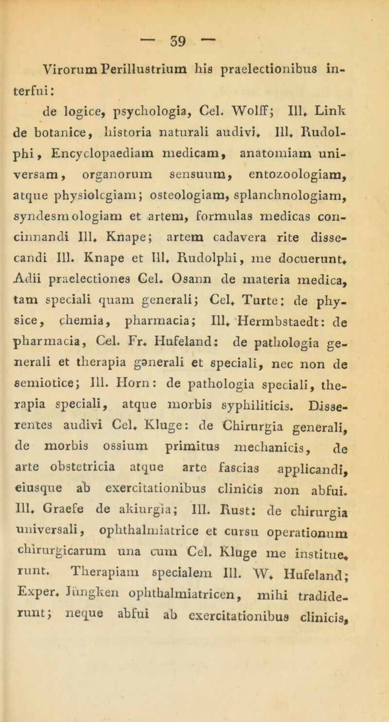 39 Virorum Perillustrium his praelectionibus in- terfui: de logice, psycliologia, Cei. Wolff; 111«. Linit de botanice, historia naturali audivi, 111, Iiudol- phi, Encyclopaediam medicam, anatomiam uni- versam, organorum sensuum, entozoologiam, atque physiolcgiam; osteologiam, splanchnologiam, syndesm ologiam et artem, formulas medicas con- cinnandi 111, Knape; artem cadavera rite disse- candi 111. Knape et 111* Rudolphi, me docuerunt. Adii praelectiones CeL Osann de materia medica, tam speciali quam generali; Cei, Turte; de phy- sice, chemia, pharmacia; 111, Hermbstaedt: de pharmacia, Cei. Fr, Hufeland; de pathologia ge- nerali et therapia ganerali et speciali, nec non de semiotice; 111. Horn: de pathologia speciali, the- rapia speciali, atque morbis syphiliticis. Disse- rentes audivi Cei, Kluge: de Chirurgia generali, de morbis ossium primitus mechanicis, de arte obstetricia atque arte fascias applicandi, eiusque ab exercitationibus clinicis non abfui. 111, Graefe de akiurgia; 111. Iiust; de chirurgia universali, ophthalmiatrice et cursu operationum chirurgicarum una cum Cei. Kluge me institue, runt. Therapiam specialem 111. W, Hufeland; Exper, Jungken ophthalmiatricen, mihi tradide- runt; neque abfui ab exercitationibus clinicis.
