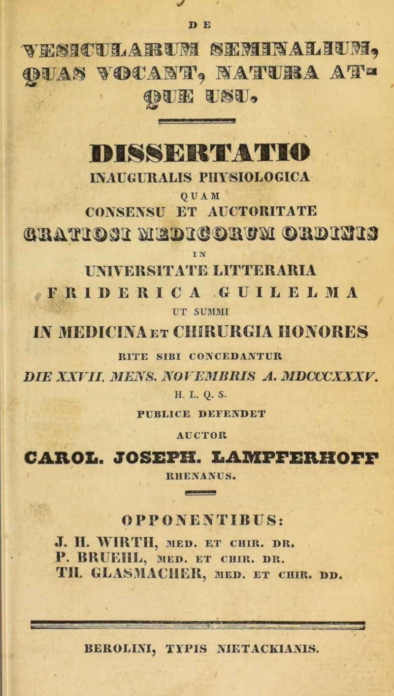 VUSICUEiAMUSa SiEMIWAMIWI, VOCABra1, MATTI®A AI’» ©Wffi ®S®J* DI§§ERTATIO i INAUGURALIS PHYSIOLOGICA QUAM CONSENSU ET AUCTORITATE <&&&*$imi mimwis I N UNIVERSITATE LITTERARIA FjRIDERICA .GUILELMA UT SUMMI IN MEDICINA et CHIRURGIA HONORES RITE SIBI CONCEDANTUR DIE XXVII. MENS. NOVEMBRIS A. MDCCCXXXV. H. L. Q. S. PUBLICE DEFENDET AUCTOR CAROZ.. JOSEPES. 3LAIVXPFERHOFF RHENANUS. OPPONENTIBUS: •T. II. WIRTII, MED. ET CIIIR. DR. P. BRUEIIL, MED. ET CHIR. DR. TII. GLASMACIIER, med. et chir. dd. BEROLIjVIj typis NTETACKIANTS.