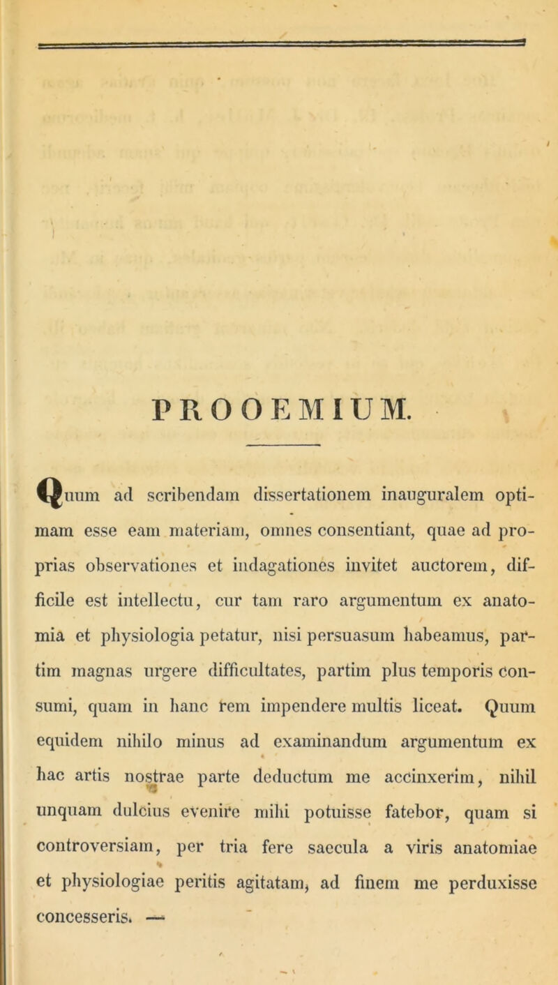 Quum ad scribendam dissertationem inauguralem opti- mam esse eam materiam, omnes consentiant, quae ad pro- prias observationes et indagationes invitet auctorem, dif- ficile est intellectu, cur tam raro argumentum ex anato- / mia et physiologia petatur, nisi persuasum habeamus, par- tim magnas urgere difficultates, partim plus temporis con- sumi, quam in hanc reni impendere multis liceat. Quum equidem nihilo minus ad examinandum argumentum ex hac artis nostrae parte deductum me accinxerim, nihil linquam dulcius evenire mihi potuisse fatebor, quam si controversiam, per tria fere saecula a viris anatomiae % et physiologiae peritis agitatam, ad finem me perduxisse concesseris. — i