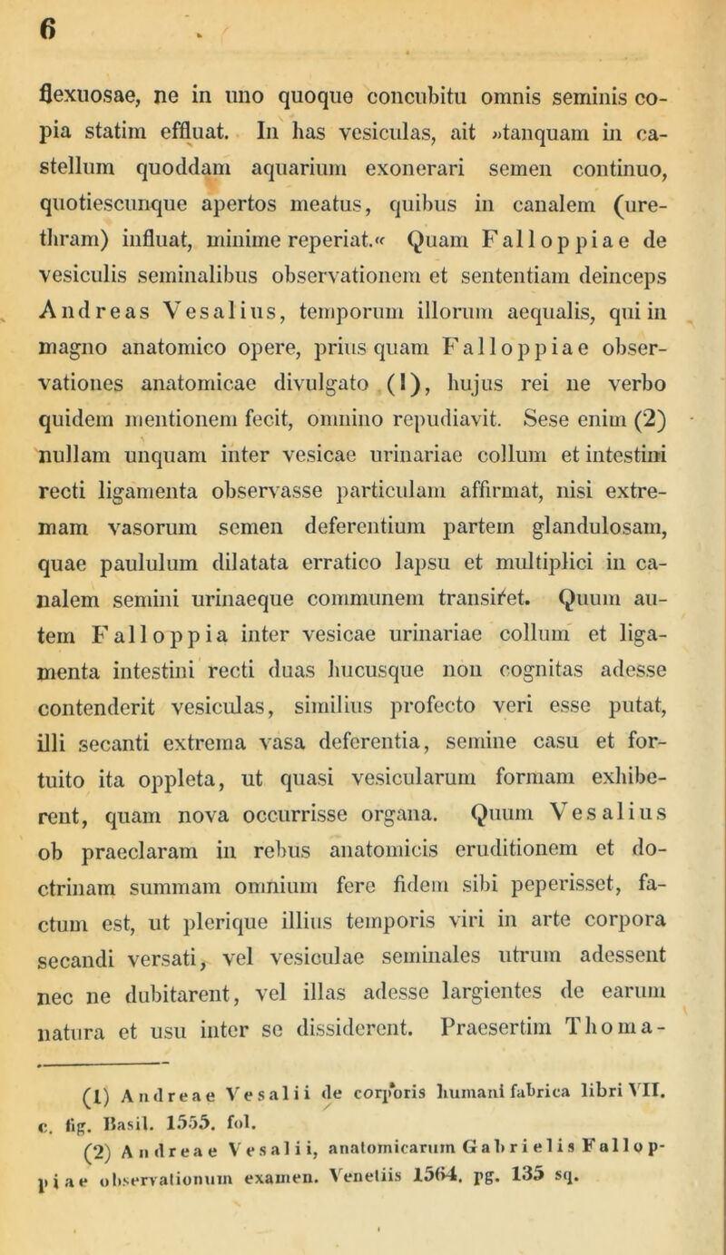 flexuosae, ne in uno quoquo concubitu omnis seminis co- pia statim effluat. In has vesiculas, ait «tanquam in ca- stellum quoddam aquarium exonerari semen continuo, quotiescunque apertos meatus, quibus in canalem (ure- thram) influat, minime reperiat.<f Quam Falloppiae de vesiculis seminalibus observationem et sententiam deinceps And re as V es alius, temporum illorum aequalis, qui in magno anatomico opere, priusquam Falloppiae obser- vationes anatomicae divulgato (1), hujus rei ne verbo quidem mentionem fecit, omnino repudiavit. Sese enim (2) nullam unquam inter vesicae urinariae collum et intestini recti ligamenta observasse particulam affirmat, nisi extre- mam vasorum semen deferentium partem glandulosam, quae paululum dilatata erratico lapsu et multiplici in ca- nalem semini urinaeque communem transiget. Quum au- tem Fali oppia inter vesicae urinariae collum et liga- menta intestini recti duas hucusque non cognitas adesse contenderit vesiculas, similius profecto veri esse putat, illi secanti extrema vasa deferentia, semine casu et for- tuito ita oppleta, ut quasi vesicularum formam exhibe- rent, quam nova occurrisse organa. Quum Vesalius ob praeclaram in rebus anatomicis eruditionem et do- ctrinam summam omnium fere fidem sibi peperisset, fa- ctum est, ut plerique illius temporis viri in arte corpora secandi versati, vel vesiculae seminales utrum adessent nec ne dubitarent, vel illas adesse largientes de earum natura et usu inter se dissiderent. Praesertim Thoma- (1) Anti rea e Ve sal i i ile corporis humani fabrica libri VII. c. tig. Basii. 1555. fol. (2) A ii il r e a e V e s a 1 i i, anatomicarum Gahrielis Fallo p- piae observationum examen. Venetiis 15(>4. pg. 135 sq.