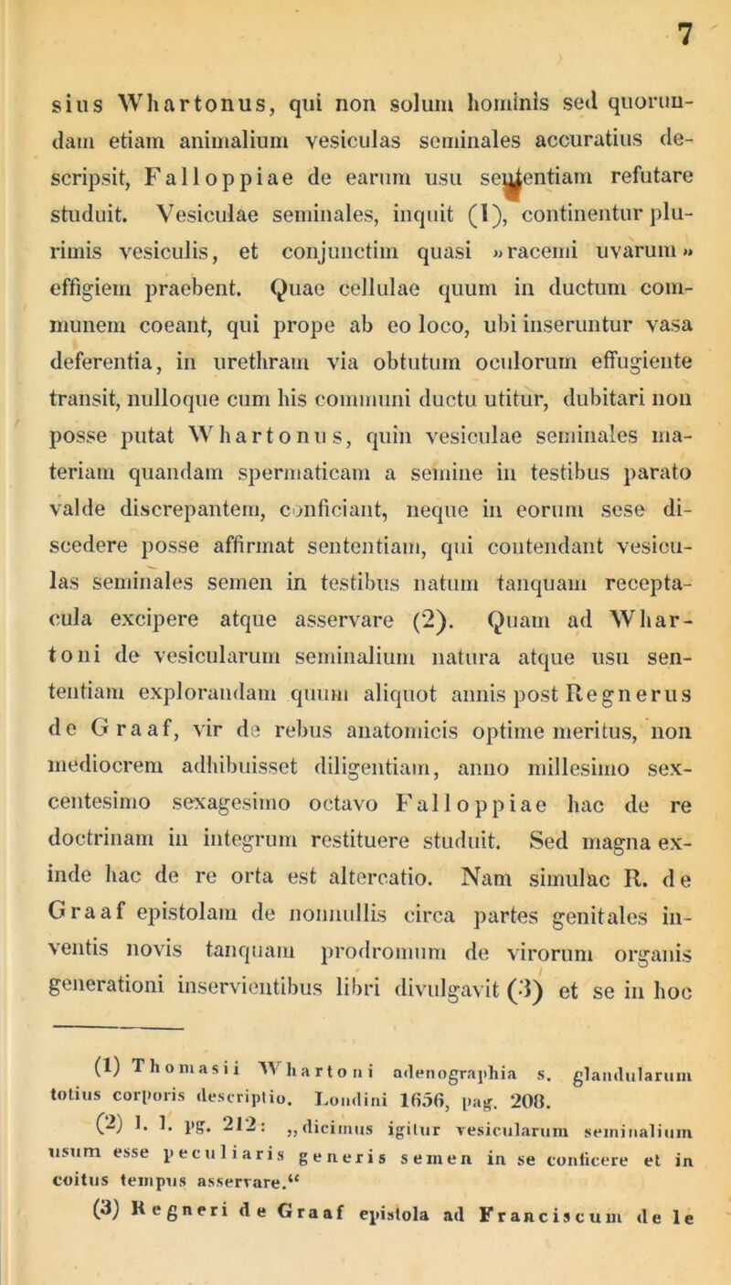 sius Whartonus, qui non solum hominis sed quorun- dam etiam animalium vesiculas seminales accuratius de- scripsit, Falloppiae de earum usu scientiam refutare studuit. Vesiculae seminales, inquit (I), continentur plu- rimis vesiculis, et conjunctim quasi «racemi uvarum» effigiem praebent. Quae cellulae quum in ductum com- munem coeant, qui prope ab eo loco, ubi inseruntur vasa deferentia, in urethram via obtutum oculorum effugiente transit, nulloque cum his communi ductu utitur, dubitari non posse putat Whartonus, quin vesiculae seminales ma- teriam quandam spermaticam a semine in testibus parato valde discrepantem, conficiant, neque in eorum sese di- scedere posse affirmat sententiam, qui contendant vesicu- las seminales semen in testibus natum tanquam recepta- cula excipere atque asservare (2). Quam ad Whar- to ni de vesicularum seminalium natura atque usu sen- tentiam explorandam quum aliquot annis post Regnerus de Graaf, vir de rebus anatomicis optime meritus, non mediocrem adhibuisset diligentiam, anno millesimo sex- centesimo sexagesimo octavo Falloppiae hac de re doctrinam in integrum restituere studuit. Sed magna ex- inde hac de re orta est altercatio. Nam simulae R. de Graaf epistolam de nonnullis circa partes genitales in- ventis novis tanquam prodromum de virorum organis generationi inservientibus libri divulgavit (3) et se in hoc (1) Th omasi i Wliartoni adenographia s. glandularum totius corporis descriptio. Londini 1656, pag. 200. (2) I. 1. pg. 212: „dicimus igitur vesicularum seminalium usum esse peculiaris generis semen in se conficere et in coitus tempus asservare.“ (3) Kegneri de Graaf epistola ad Franciscum de le