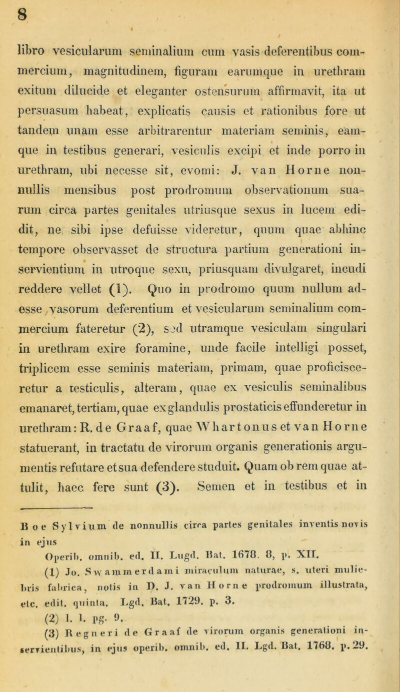 t libro vesicularum seminalium cum vasis deferentibus com- mercium, magnitudinem, figuram earumque in urethram exitum dilucide et eleganter ostensurum affirmavit, ita ut persuasum habeat, explicatis causis et rationibus fore ut tandem unam esse arbitrarentur materiam seminis, eam- que in testibus generari, vesiculis excipi et inde porro in urethram, ubi necesse sit, evomi: J. van Ilorne non- nullis mensibus post prodromum observationum sua- rum circa partes genitales utriusque sexus in lucem edi- f dit, ne sibi ipse defuisse videretur, quum quae abhinc tempore observasset de structura partium generationi in- servientium in utroque sexu, priusquam divulgaret, incudi reddere vellet (I). Quo in prodromo quum nullum ad- esse vasorum deferentium et vesicularum seminalium com- mercium fateretur (2), sed utramque vesiculam singulari in urethram exire foramine, unde facile intelligi posset, triplicem esse seminis materiam, primam, quae proficisce- retur a testiculis, alteram, quae ex vesiculis seminalibus emanaret, tertiam, quae ex glandulis prostaticis effunderetur in urethram: R. de Graaf, quae Whartonus et van Horne statuerant, in tractatu de virorum organis generationis argu- mentis refutare etsua defendere studuit. Quam ob rem quae at- tulit, haec fere sunt (3). Semen et in testibus et in 15 o e Sylvium de nonnullis circa partes genitales inventis novis in ejus Operib. omnib. ed. II. Lugd. I5at. 1(178. 8, p. XII. (1) Jo. Svv ammerdami miraculum naturae, s. uteri mulie- bris fabrica, notis in I). J. van Horne prodromum illustrata, etc. edit, quinta. L.gd, liat. 1729. p. 3. (2) 1. 1. pg- 9. (3) Regii eri de Graaf de virorum organis generationi in- servientibus, in ejus operib. omnib. ed. II. Lgd. Hat, 1768, p. 2J.