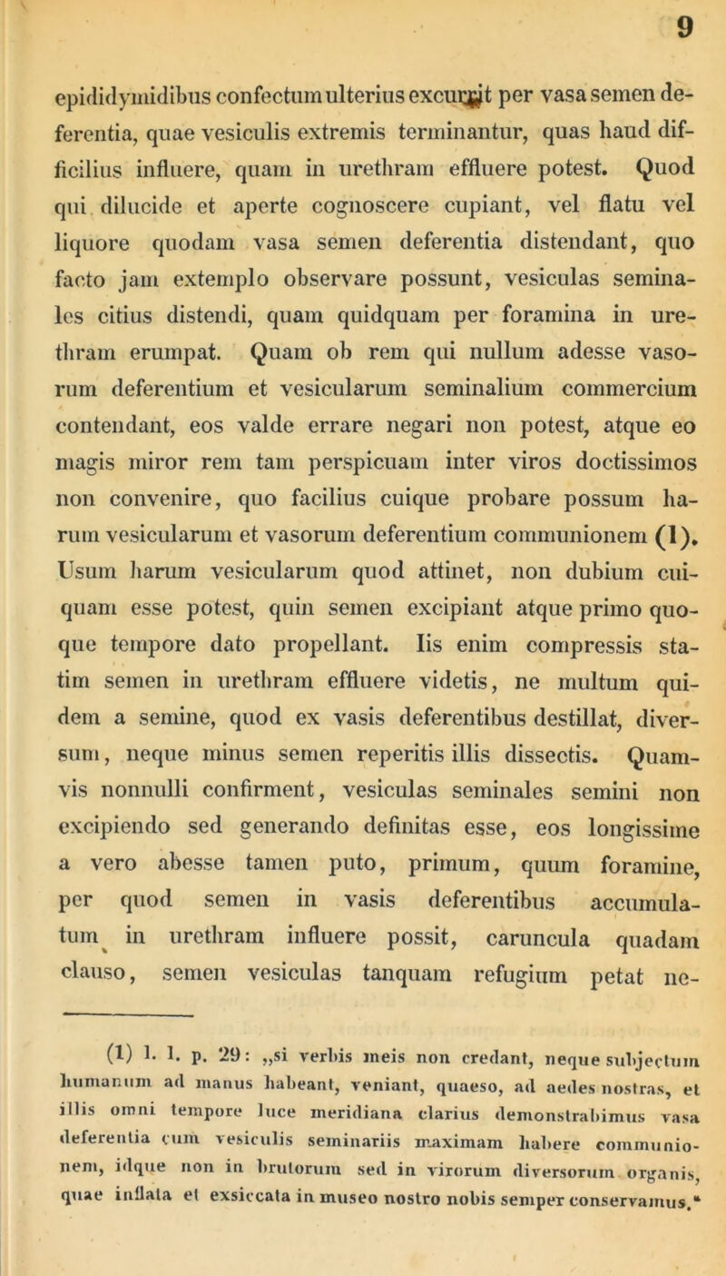 epididymidibus confectum ulterius exeunt per vasa semen de- ferentia, quae vesiculis extremis terminantur, quas haud dif- ficilius influere, quam in urethram effluere potest. Quod qui dilucide et aperte cognoscere cupiant, vel flatu vel liquore quodam vasa semen deferentia distendant, quo facto jam extemplo observare possunt, vesiculas semina- les citius distendi, quam quidquam per foramina in ure- thram erumpat. Quam ob rem qui nullum adesse vaso- rum deferentium et vesicularum seminalium commercium contendant, eos valde errare negari non potest, atque eo magis miror rem tam perspicuam inter viros doctissimos non convenire, quo facilius cuique probare possum ha- rum vesicularum et vasorum deferentium communionem (1). Usum harum vesicularum quod attinet, non dubium cui- quam esse potest, quin semen excipiant atque primo quo- que tempore dato propellant. Iis enim compressis sta- tim semen in urethram effluere videtis, ne multum qui- dem a semine, quod ex vasis deferentibus destillat, diver- sum , neque minus semen reperitis illis dissectis. Quam- vis nonnulli confirment, vesiculas seminales semini non excipiendo sed generando definitas esse, eos longissime a vero abesse tamen puto, primum, quum foramine, per quod semen in vasis deferentibus accumula- tum in urethram influere possit, caruncula quadam clauso, semen vesiculas tanquam refugium petat ne- (1) 1. 1. p. 29: „si rerliis meis non credant, neque subjectum humanum ad manus habeant, veniant, quaeso, ad aedes nostras, el illis omni tempore luce meridiana clarius demonstrabimus vasa deferentia cum vesiculis seminariis maximam habere communio- nem, idque non in brutorum sed in virorum diversorum organis, quae inllata et exsiccata in museo nostro nobis semper conservamus,*