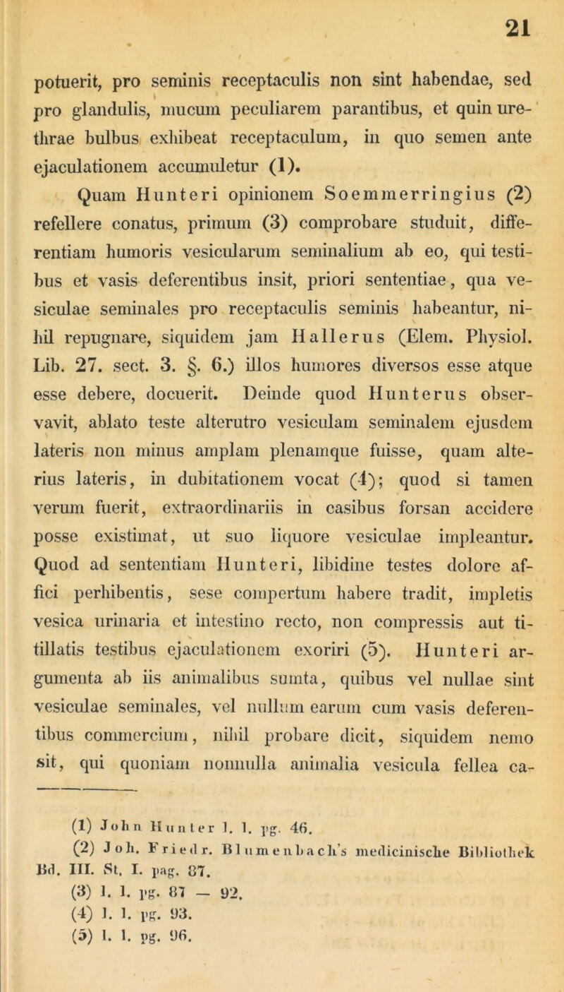 potuerit, pro seminis receptaculis non sint habendae, sed l pro glandulis, mucum peculiarem parantibus, et quin ure- thrae bulbus exhibeat receptaculum, in quo semen ante ejaculationem accumuletur (1). Quam Hunteri opinionem Soemmerringius (2) refellere conatus, primum (3) comprobare studuit, diffe- rentiam humoris vesicularum seminalium ab eo, qui testi- bus et vasis deferentibus insit, priori sententiae, qua ve- siculae seminales pro receptaculis seminis habeantur, ni- hil repugnare, siquidem jam Hali e rus (Elem. Physiol. Lib. 27. sect. 3. §. 6.) illos humores diversos esse atque esse debere, docuerit. Deinde quod Hunterus obser- vavit, ablato teste alterutro vesiculam seminalem ejusdem lateris non minus amplam plenamque fuisse, quam alte- rius lateris, in dubitationem vocat (-1); quod si tamen verum fuerit, extraordinariis in casibus forsan accidere posse existimat, ut suo liquore vesiculae impleantur. Quod ad sententiam IIunteri, libidine testes dolore af- fici perhibentis, sese compertum habere tradit, impletis vesica urinaria et intestino recto, non compressis aut ti- tillatis testibus ejaculationem exoriri (5). Iiunteri ar- gumenta ab iis animalibus sumta, quibus vel nullae sint vesiculae seminales, vel nullum earum cum vasis deferen- tibus commercium, nihil probare dicit, siquidem nemo sit, qui quoniam nonnulla animalia vesicula fellea ca- (1) John II un ter 1. 1. pg. 46. (2) JoJi. Friedr. BlnmeuLaclis medicinisclie Bildiothek Ud. III. St. I. pag. {37. (3) 1. 1. pg. 87 — 92. (4) ]. 1. pg. 93. (5) 1. 1. pg. 96.