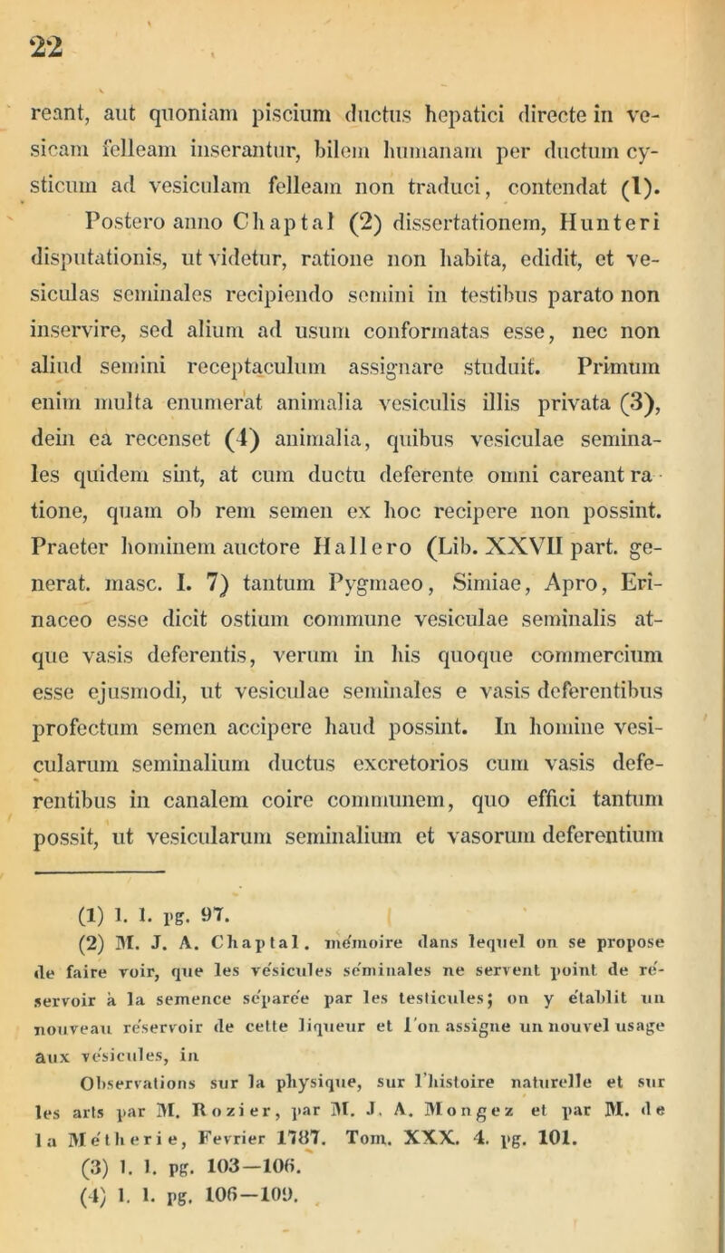 ‘22 reant, aut quoniam piscium ductus hepatici directe in ve- sicam felleam inserantur, bilem humanam per ductum cy- sticum ad vesiculam felleam non traduci, contendat (!)• Postero anno Chaptal (2) dissertationem, Ilunteri disputationis, ut videtur, ratione non habita, edidit, et ve- siculas seminales recipiendo semini in testibus parato non inservire, sed alium ad usum conformatas esse, nec non aliud semini receptaculum assignare studuit. Primum enim multa enumerat animalia vesiculis illis privata (3), dein ea recenset O) animalia, quibus vesiculae semina- les quidem sint, at cum ductu deferente omni careant ra tione, quam ob rem semen ex hoc recipere non possint. Praeter hominem auctore Ilallero (Lib. XXVII part. ge- nerat. masc. I. 7) tantum Pygmaeo, Simiae, Apro, Eri- naceo esse dicit ostium commune vesiculae seminalis at- que vasis deferentis, verum in his quoque commercium esse ejusmodi, ut vesiculae seminales e vasis deferentibus profectum semen accipere haud possint. In homine vesi- cularum seminalium ductus excretorios cum vasis defe- rentibus in canalem coire communem, quo effici tantum possit, ut vesicularum seminalium et vasorum deferentium (1) 1. 1. pg. 97. (2) M. J. A. Chaptal. nidmoire dans lequel on se propose «le faire roir, que les ve'sicules seminales ne servent point de re'- servoir a la semence se'pare'e par les testiculesj on y e’tahlit un nouveau re'servoir de cette liqueur et i on assigne un nouvel usage aux vesieules, in Ohservations sur la physique, sur 1’histoire naturelle et sur les arts par M. Rozier, par M. J. A. Mongez et par M. de la Metii er i e, Fevrier 1787. Tom. XXX. 4. pg. 101. (3) 1. 1. pg. 103—10(i.