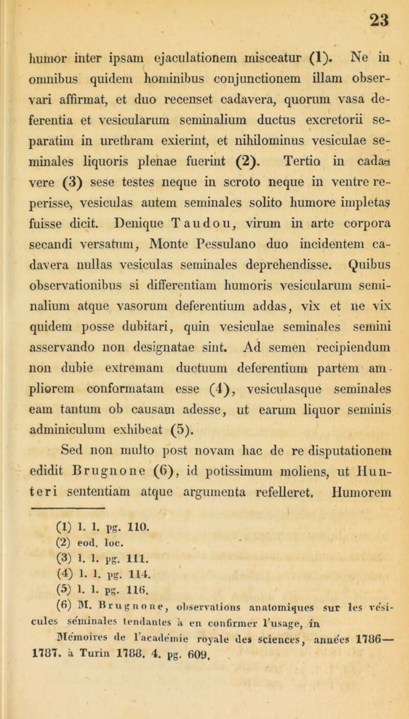 humor inter ipsam ejaculationem misceatur (1). Ne in omnibus quidem hominibus conjunctionem illam obser- vari affirmat, et duo recenset cadavera, quorum vasa de- ferentia et vesicularum seminalium ductus excretorii se- paratim in urethram exierint, et nihilominus vesiculae se- minales liquoris plenae fuerint (2). Tertio in cadas vere (3) sese testes neque in scroto neque in ventre re- perisse, vesiculas autem seminales solito humore impletas fuisse dicit. Denique Taudou, virum in arte corpora secandi versatum, Monte Pessulano duo incidentem ca- davera nullas vesiculas seminales deprehendisse. Quibus observationibus si differentiam humoris vesicularum semi- I nalium atque vasorum deferentium addas, vix et ne vix quidem posse dubitari, quin vesiculae seminales semini asservando non designatae sint. Ad semen recipiendum non dubie extremam ductuum deferentium partem ara pliorem conformatam esse (4), vesiculasque seminales eam tantum ob causam adesse, ut earum liquor seminis adminiculum exhibeat (5). Sed non multo post novam hac de re disputationem edidit Brugnone (6), id potissimum moliens, ut Hun- teri sententiam atque argumenta refelleret. Humorem (1) l. l. pg. 110. (2) eod. loc. (3) 1. 1. pg. 111. (4) 1. ]. pg. H4. (5) 1. 1. pg. HH. (6) M. Brugnone, otiservations anatomiques sur les ve'si- cules seminales tendantes a en continuer 1’usage, in Memoires de 1 ac ademi e royale des Sciences, annc'es 1786— 1787. a Turin 1788. 4. pg. 609.