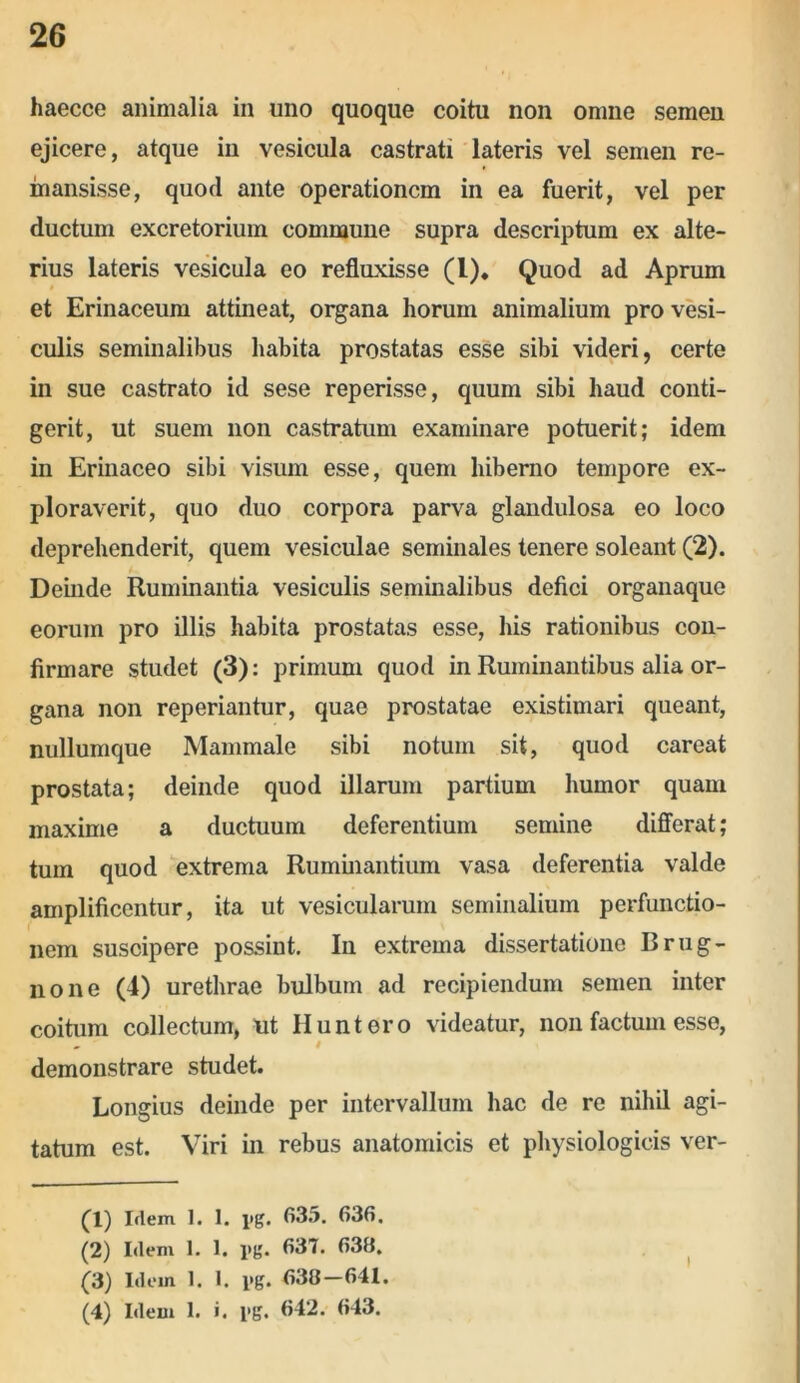 haecce animalia in uno quoque coitu non omne semen ejicere, atque in vesicula castrati lateris vel semen re- mansisse, quod ante operationem in ea fuerit, vel per ductum excretorium commune supra descriptum ex alte- rius lateris vesicula eo refluxisse (l). Quod ad Aprum et Erinaceum attineat, organa horum animalium pro vesi- culis seminalibus habita prostatas esse sibi videri, certe in sue castrato id sese reperisse, quum sibi haud conti- gerit, ut suem non castratum examinare potuerit; idem in Erinaceo sibi visum esse, quem hiberno tempore ex- ploraverit, quo duo corpora parva glandulosa eo loco deprehenderit, quem vesiculae seminales tenere soleant (2). Deinde Ruminantia vesiculis seminalibus defici organaque eorum pro illis habita prostatas esse, his rationibus con- firmare studet (3): primum quod in Ruminantibus alia or- gana non reperiantur, quae prostatae existimari queant, nullumque Mammale sibi notum sit, quod careat prostata; deinde quod illarum partium humor quam maxime a ductuum deferentium semine differat; tum quod extrema Ruminantium vasa deferentia valde amplificentur, ita ut vesicularum seminalium perfunctio- nem suscipere possint. In extrema dissertatione Brug- none (4) urethrae bulbum ad recipiendum semen inter coitum collectum, Ut Huntero videatur, non factum esse, - # demonstrare studet. Longius deinde per intervallum hac de re nihil agi- tatum est. Viri in rebus anatomicis et physiologicis ver- (1) Idem 1. I. i>g. 635. 636. (2) Idem 1. 1. i>g. 637. 636. (3) Idem 1. 1. i»g. 636—641. (4) Idem 1. i. i'g. 642. 643. i