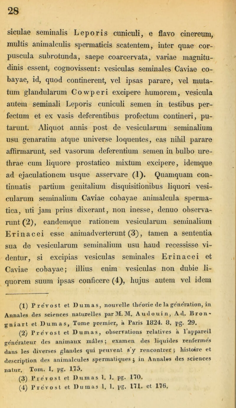 siculae seminalis Leporis cuniculi, e flavo cinereum, multis animalculis spermaticis scatentem, inter quae cor- puscula subrotunda, saepe coarcervata, variae magnitu- dinis essent, cognovissent: vesiculas seminales Caviae co- bayae, id, quod continerent, vel ipsas parare, vel muta- tum glandularum Covvperi excipere humorem, vesicula autem seminali Leporis cuniculi semen in testibus per- fectum et ex vasis deferentibus profectum contineri, pu- tarunt. Aliquot annis post de vesicularum seminalium usu genaratim atque universe loquentes, eas nihil parare affirmarunt, sed vasorum deferentium semen in bulbo ure- thrae cum liquore prostatico mixtum excipere, idemque ad ejaculationem usque asservare (1). Quamquam con- tinuatis partium genitalium disquisitionibus liquori vesi- cularum seminalium Caviae cobayae animalcula sperma- tica, uti jam prius dixerant, non inesse, denuo observa- runt (2), eandemque rationem vesicularum seminalium Erinacei esse animadverterunt (3), tamen a sententia sua de vesicularum seminalium usu haud recessisse vi- dentur, si excipias vesiculas seminales Erinacei et Caviae cobayae; illius enim vesiculas non dubie li- quorem suum ipsas conficere (4), hujus autem vel idem (1) Prevost et Duinas, nouvelle theorie de la gcncratiun, in Annales des Sciences naturelles par M. 31. Audouin, Ad. Bron* gniart et Dum as. Tome premier, a Paris 1824. 8. pg. 29. (2) Prevost et D urnas, observations relatives a 1’appareil generateur des aniinaux males; examen des liquides renfermes dans les diverses glandes qui peuvent s'y rencontrer ; histoire et description des animalcules spermatiques i in Annales des Sciences natur. Toni. I. pg. 175. (3) Prevost et Dum as 1. 1. pg. 170. (4) Prevost et D urnas 1. 1. pg. 171. et 176. /