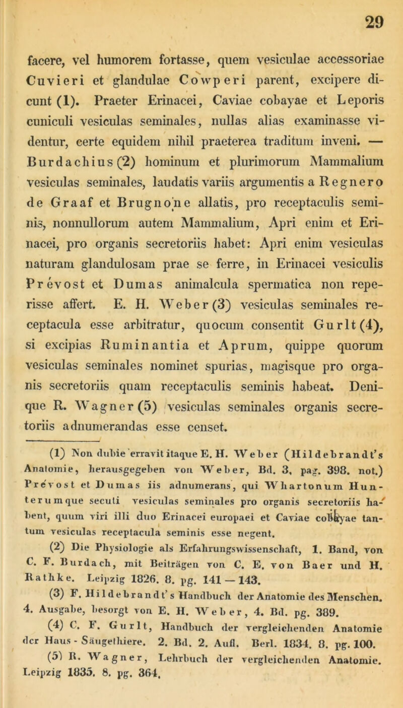 facere, vel humorem fortasse, quem vesiculae accessoriae Cuvieri et glandulae Covvperi parent, excipere di- cunt (1). Praeter Erinacei, Caviae cobayae et Leporis cuniculi vesiculas seminales, nullas alias examinasse vi- dentur, certe equidem nihil praeterea traditum inveni. — Burdachius (2) hominum et plurimorum Mammalium vesiculas seminales, laudatis variis argumentis a Regnero de Graaf et Brugnone allatis, pro receptaculis semi- nis, nonnullorum autem Mammalium, Apri enim et Eri- nacei, pro organis secretoriis habet: Apri enim vesiculas naturam glandulosam prae se ferre, in Erinacei vesiculis Prevost et Dumas animalcula spermatica non repe- risse affert. E. H. Web er (3) vesiculas seminales re- ceptacula esse arbitratur, quocum consentit Gurlt(4), si excipias Ruminantia et Aprum, quippe quorum vesiculas seminales nominet spurias, magisque pro orga- nis secretoriis quam receptaculis seminis habeat» Deni- que R. Wagner(5) vesiculas seminales organis secre- toriis adnumerandas esse censet. (1) Non dubie'erravit itaque E. H. Welter (Hil debrandt’s Analoinie, herausgegeben von Welter, Bd. 3, pag. 398. not.) Prevost et Dumas iis adnumerans, qui Wliartonuin Hun- terumque secuti vesiculas seminales pro organis secretoriis lia-' Itent, quum viri illi duo Erinacei europaei et Caviae colicae tan- tum vesiculas receptacula seminis esse negent. (2) Die Physiologie ais Erfahrungswissenscbaft, 1. Band, von C. F. Burdach, mit Beitragen von C. E. von Baer und H. Rathke. Leipzig 1826. 8. pg. 141 — 143. (3) F. H i 1 d e L r a n d t s Handltucli der Anatomie des Mensclien. 4. Ausgalte, liesorgt von E. H. Welter, 4. Bd. pg. 389. (4) C. 1. Gurlt, Handltucli der vergleiclienden Anatomie der Haus - Saugethiere. 2. Bd. 2. Auli. Berl. 1834. 8. pg. 100. (51 R. Wagner, Lehrbuch der vergleiclienden Anatomie. Leipzig 1835. 8. pg. 364,