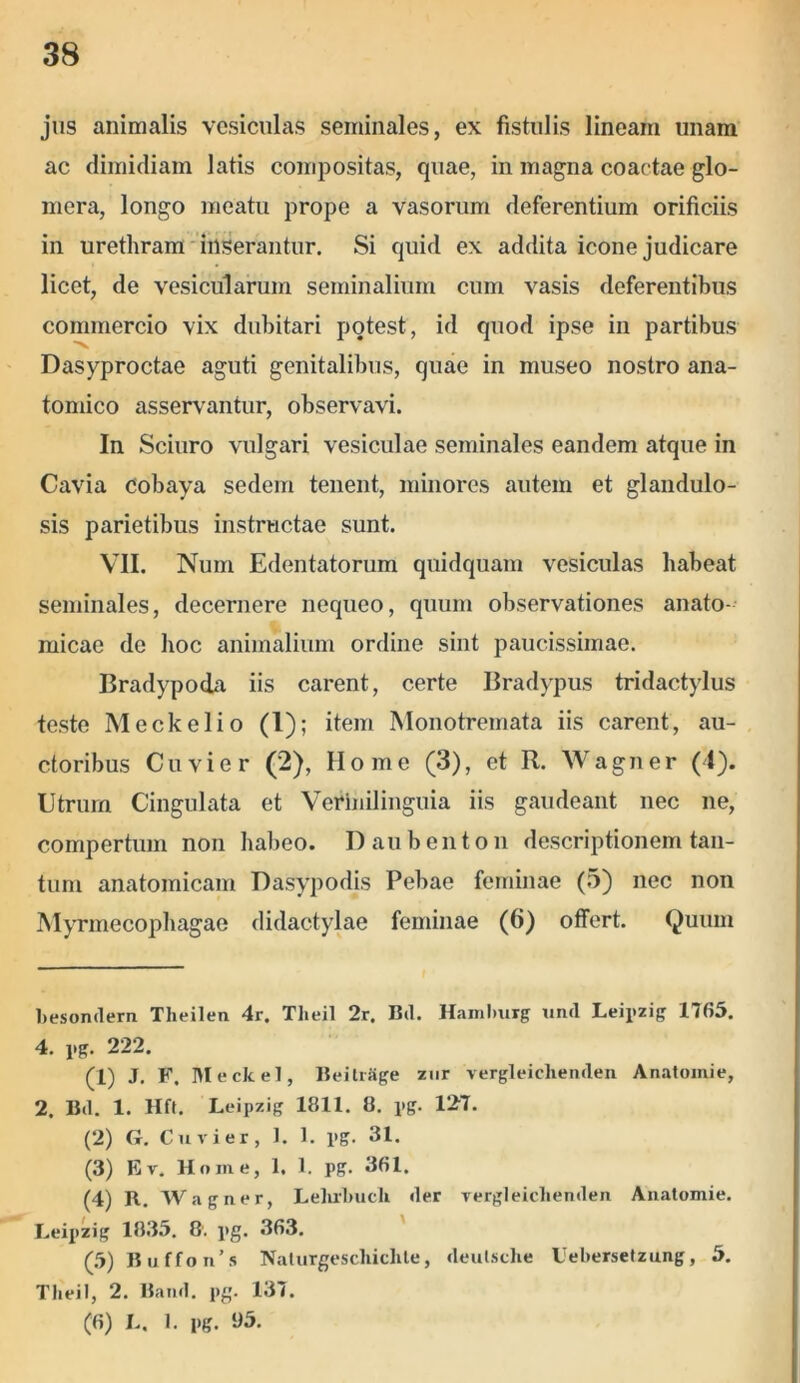 jus animalis vesiculas seminales, ex fistulis lineam unam ac dimidiam latis compositas, quae, in magna coactae glo- mera, longo meatu prope a vasorum deferentium orificiis in urethram inserantur. Si quid ex addita icone judicare licet, de vesicularum seminalium cum vasis deferentibus commercio vix dubitari potest, id quod ipse in partibus V, Dasyproctae aguti genitalibus, quae in museo nostro ana- tomico asservantur, observavi. In Sciuro vulgari vesiculae seminales eandem atque in Cavia cobaya sedem tenent, minores autem et glandulo- sis parietibus instructae sunt. VII. Num Edentatorum quidquam vesiculas habeat seminales, decernere nequeo, quum observationes anato- micae de hoc animalium ordine sint paucissimae. Bradypoda iis carent, certe Bradypus tridactylus teste Meckelio (1); item Monotremata iis carent, au- ctoribus Cuvier (2), Home (3), et R. Wagner (4). Utrum Cingulata et Verhiilinguia iis gaudeant nec ne, compertum non habeo. Daubenton descriptionem tan- tum anatomicam Dasypodis Pebae feminae (5) nec non Myrmecophagae didactylae feminae (6) offert. Quum besondern Theilen 4r. Tlieil 2r. Bd. Hamlmrg unii Leipzig 17(55. 4. pg. 222. (1) J. F. Meckel, BeitrSge zur vergleiclienden Anatoinie, 2. Bd. 1. Hft. Leipzig 1811. 8. i»g. 127. (2) G. Cuvier, 1. 1. i>g. 31. (3) Ev. Home, 1. I. pg. 3(51. (4) R. Wagner, Lelirliucli der vergleiclienden Anatomie. Leipzig 1835. 8'. pg. 363. (5) Buffon’s Nalurgescliichte, deutsclie Uebersetzung, 5. Tlieil, 2. Band. pg. 137. (6) L. 1. pg. 95.