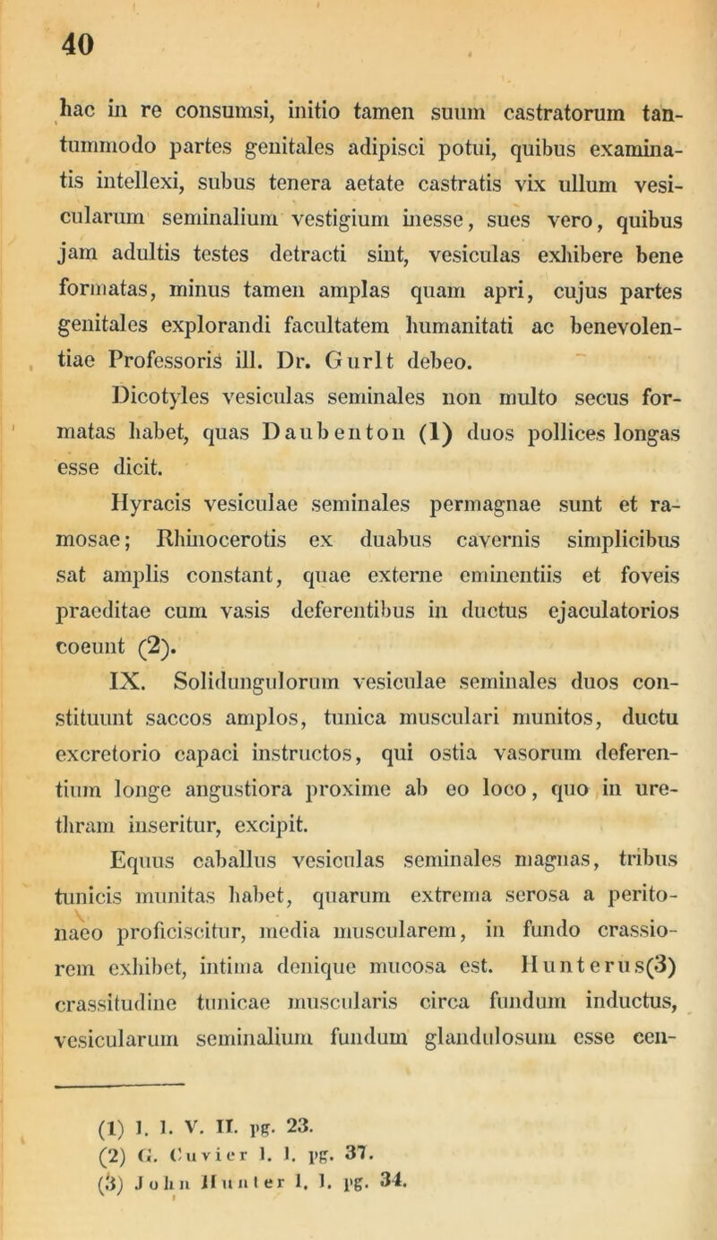 hac in re consumsi, initio tamen suum castratorum tan- tummodo partes genitales adipisci potui, quibus examina- tis intellexi, subus tenera aetate castratis vix ullum vesi- cularum seminalium vestigium inesse, sues vero, quibus jam adultis testes detracti siut, vesiculas exhibere bene formatas, minus tamen amplas quam apri, cujus partes genitales explorandi facultatem humanitati ac benevolen- tiae Professoris ili. Dr. Gurlt debeo. Dicotyles vesiculas seminales non multo secus for- matas habet, quas Daubenton (1) duos pollices longas esse dicit. Hyracis vesiculae seminales permagnae sunt et ra- mosae; Rhinocerotis ex duabus cavernis simplicibus sat amplis constant, quae externe eminentiis et foveis praeditae cum vasis deferentibus in ductus ejaculatorios coeunt (2). IX. Solidungulorum vesiculae seminales duos con- stituunt saccos amplos, tunica musculari munitos, ductu excretorio capaci instructos, qui ostia vasorum deferen- tium longe angustiora proxime ab eo loco, quo in ure- thram inseritur, excipit. Equus caballus vesiculas seminales magnas, tribus tunicis munitas habet, quarum extrema serosa a perito- naeo proficiscitur, media muscularem, in fundo crassio- rem exhibet, intima denique mucosa est. IIunterus(3) crassitudine tunicae muscularis circa fundum inductus, vesicularum seminalium fundum glandulosum esse ccn- (1) 1. 1. V. IT. Pg. 23. (2) C«. Ouvier 1. 1. pg. 37. (,'i) John ii u nl er 1. 1. pg. 34.