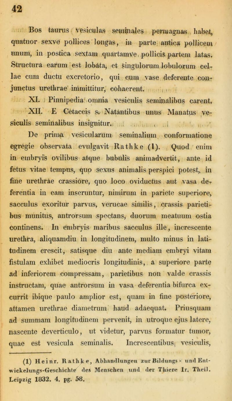 Bos taurus vesiculas seminales permagnas habet, quatuor sexve pollices longas, in parte antica pollicem imum, in postica sextam quartamVe . pollicis partem latas. Structura earum est lobata, et Singulorum lobulorum cel- lae cum ductu excretorio, qui cum vase deferente con- junctus urethrae immittitur, cohaerent. XI. Pinnipedia omnia vesiculis seminalibus carent. XII. E Cetaceis s. Natantibus unus Manatus ve- > ' * » i . . • siculis seminalibus insignitur. , ; De prima vesicularum seminalium conformatione egregie observata evulgavit Rathke (1). Quod enim in embryis ovilibus atque bubulis animadvertit, ante id fetus vitae tempus, quo sexus animalis perspici potest,, in fine urethrae crassiore, quo loco oviductus aut vasa de-r ferentia in eam inseruntur, nimirum in pariete superiore, sacculus exoritur parvus, verucae similis, crassis parieti- bus munitus, antrorsum spectans, duorum meatuum ostia continens. In embryis maribus sacculus ille, increscente urethra, aliquamdiu in longitudinem, multo minus in lati- tudinem crescit, satisque diu ante mediam embryi vitam fistulam exhibet mediocris longitudinis, a superiore parte ad inferiorem compressam, parietibus non valde crassis instructam, quae antrorsum in vasa deferentia bifurca ex- currit ibique paulo amplior est, quam in fine posteriore, attamen urethrae diametrum haud adaequat. Priusquam ad summam longitudinem pervenit, in utroque ejus latere, nascente deverticulo, ut videtur, parvus formatur tumor, quae est vesicula seminalis. Increscentibus! vesiculis, (1) Heinr. Rathke, Abhandlxingen zurBildungs- undEnt- wickelungs-Geschichlt* des Menschen und der Thiere lr. Tlieil. Leipzig 1832. 4. pg. 58.