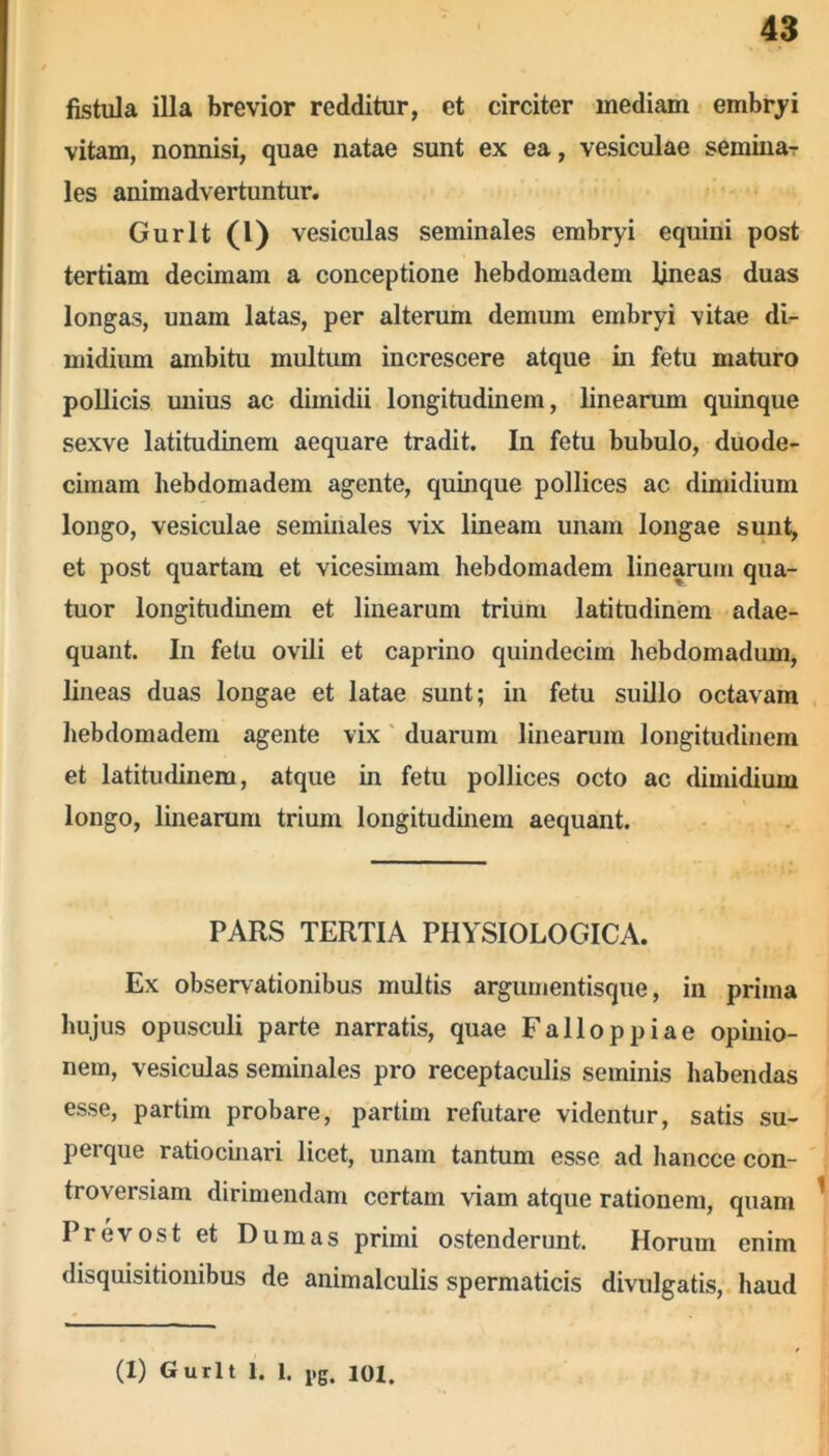 fistula illa brevior redditur, et circiter mediam embryi vitam, nonnisi, quae natae sunt ex ea, vesiculae semina-r les animadvertuntur. Gurlt (0 vesiculas seminales embryi equini post tertiam decimam a conceptione hebdomadem lineas duas longas, unam latas, per alterum demum embryi vitae di- midium ambitu multum increscere atque in fetu maturo pollicis unius ac dimidii longitudinem, linearum quinque sexve latitudinem aequare tradit. In fetu bubulo, duode- cimam hebdomadem agente, quinque pollices ac dimidium longo, vesiculae seminales vix lineam unam longae sunt, et post quartam et vicesimam hebdomadem linearum qua- tuor longitudinem et linearum trium latitudinem adae- quant. In fetu ovili et caprino quindecim hebdomadum, lineas duas longae et latae sunt; in fetu suillo octavam hebdomadem agente vix duarum linearum longitudinem et latitudinem, atque in fetu pollices octo ac dimidium longo, linearum trium longitudinem aequant. PARS TERTIA PHYSIOLOGICA. Ex observationibus multis argumentisque, in prima hujus opusculi parte narratis, quae Falloppiae opinio- nem, vesiculas seminales pro receptaculis seminis habendas esse, partim probare, partim refutare videntur, satis su- perque ratiocinari licet, unam tantum esse ad hancce con- troversiam dirimendam certam viam atque rationem, quam Prevost et Dum as primi ostenderunt. Horum enim disquisitionibus de animalculis spermaticis divulgatis, haud (I) Gurlt 1. 1. 1>g. ioi.