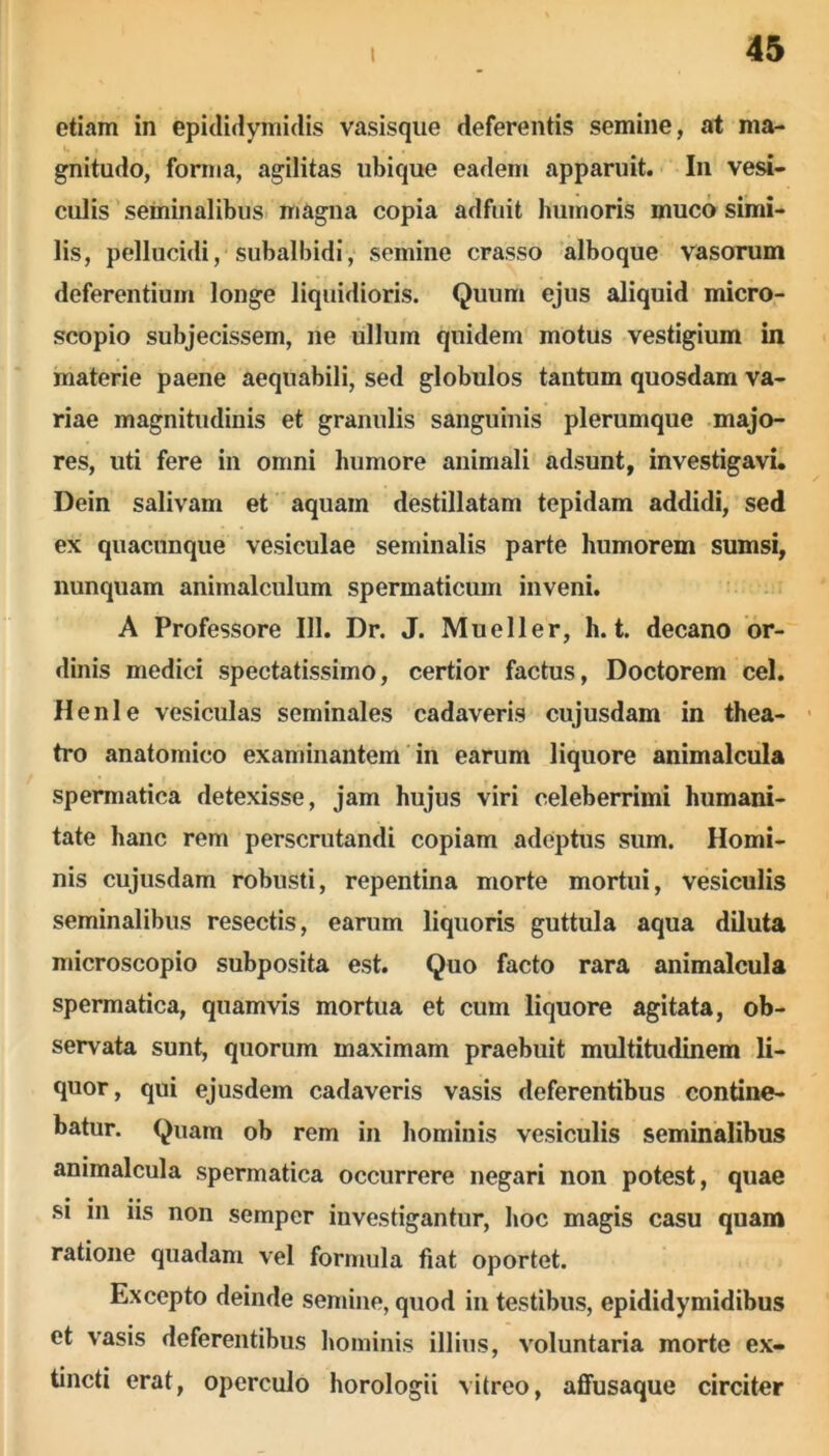 etiam in epididymidis vasisque deferentis semine, at ma- gnitudo, forma, agilitas ubique eadem apparuit. In vesi- culis seminalibus magna copia adfuit humoris muco simi- lis, pellucidi, subalbidi, semine crasso alboque vasorum deferentium longe liquidioris. Quum ejus aliquid micro- scopio subjecissem, ne ullum quidem motus vestigium in materie paene aequabili, sed globulos tantum quosdam va- riae magnitudinis et granulis sanguinis plerumque majo- res, uti fere in omni humore animali adsunt, investigavi. Dein salivam et aquam destillatam tepidam addidi, sed ex quacunque vesiculae seminalis parte humorem sumsi, nunquam animalculum spermaticum inveni. A Professore 111. Dr. J. Mueller, h. t. decano or- dinis medici spectatissimo, certior factus, Doctorem cel. Henle vesiculas seminales cadaveris cujusdam in thea- tro anatomico examinantem in earum liquore animalcula spermatica detexisse, jam hujus viri celeberrimi humani- tate hanc rem perscrutandi copiam adeptus sum. Homi- nis cujusdam robusti, repentina morte mortui, vesiculis seminalibus resectis, earum liquoris guttula aqua diluta microscopio subposita est. Quo facto rara animalcula spermatica, quamvis mortua et cum liquore agitata, ob- servata sunt, quorum maximam praebuit multitudinem li- quor, qui ejusdem cadaveris vasis deferentibus contine- batur. Quam ob rem in hominis vesiculis seminalibus animalcula spermatica occurrere negari non potest, quae si in iis non sempcr investigantur, hoc magis casu quam ratione quadam vel formula fiat oportet. Excepto deinde semine, quod in testibus, epididymidibus et vasis deferentibus hominis illius, voluntaria morte ex- tincti erat, operculo horologii vitreo, affusaque circiter