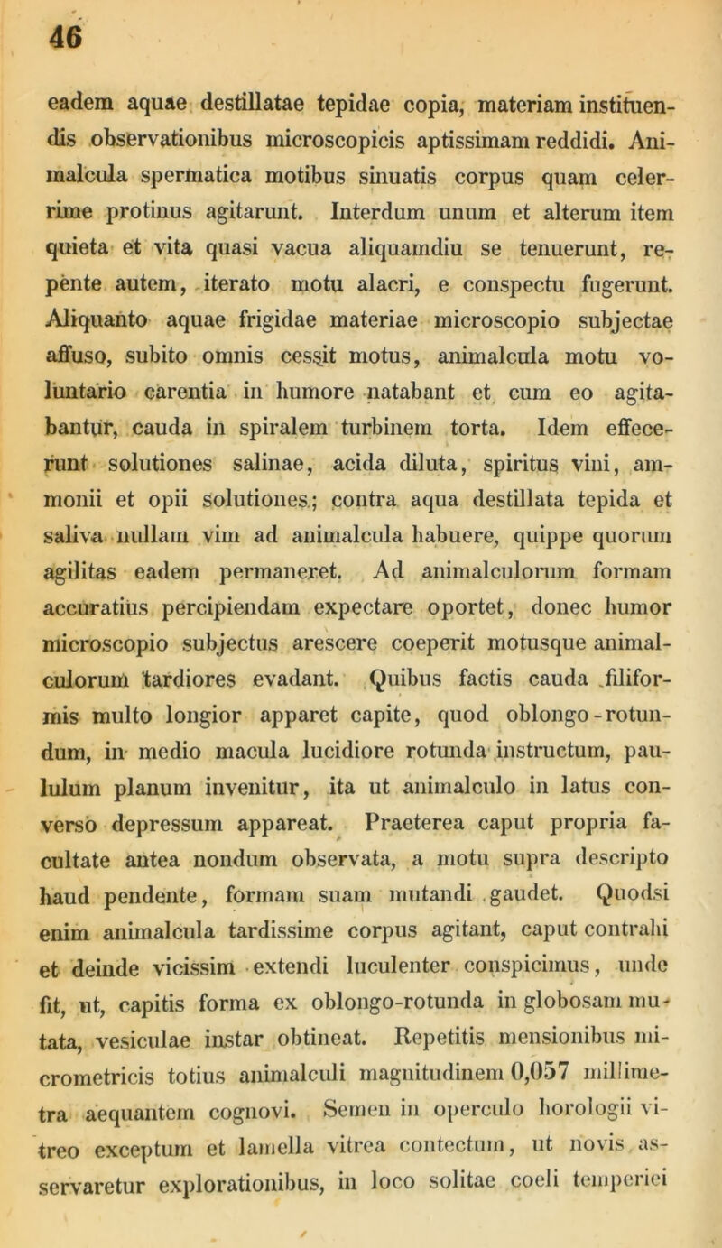 eadem aquae destillatae tepidae copia, materiam instituen- dis observationibus microscopicis aptissimam reddidi. Ani- malcula spermatica motibus sinuatis corpus quam celer- rime protinus agitarunt. Interdum unum et alterum item quieta et vita quasi vacua aliquamdiu se tenuerunt, re- pente autem, iterato motu alacri, e conspectu fugerunt. Aliquanto aquae frigidae materiae microscopio subjectae affuso, subito omnis cessit motus, animalcula motu vo- luntario carentia in humore natabant et cum eo agita- bantur, cauda in spiralem turbinem torta. Idem effece- runt solutiones salinae, acida diluta, spiritus vini, am- monii et opii solutiones.; contra aqua destillata tepida et saliva nullam vim ad animalcula habuere, quippe quorum agilitas eadem permaneret. Ad animalculorum formam accuratius percipiendam expectare oportet, donec humor microscopio subjectus arescere coeperit motusque animal- culorum 'tardiores evadant. Quibus factis cauda .filifor- mis multo longior apparet capite, quod oblongo-rotun- dum, in medio macula lucidiore rotunda instructum, pau- lulum planum invenitur, ita ut aniinalculo in latus con- verso depressum appareat. Praeterea caput propria fa- cultate antea nondum observata, a motu supra descripto haud pendente, formam suam mutandi gaudet. Quodsi enim animalcula tardissime corpus agitant, caput contrahi et deinde vicissim extendi luculenter conspicimus, unde fit, ut, capitis forma ex oblongo-rotunda in globosam mu- tata, vesiculae instar obtineat. Repetitis mensionibus mi- crometricis totius animalculi magnitudinem 0,057 miliime- tra aequantem cognovi. Semen in operculo horologii vi- treo exceptum et lamella vitrea contectum, ut novis as- servaretur explorationibus, in loco solitae coeli temperiei