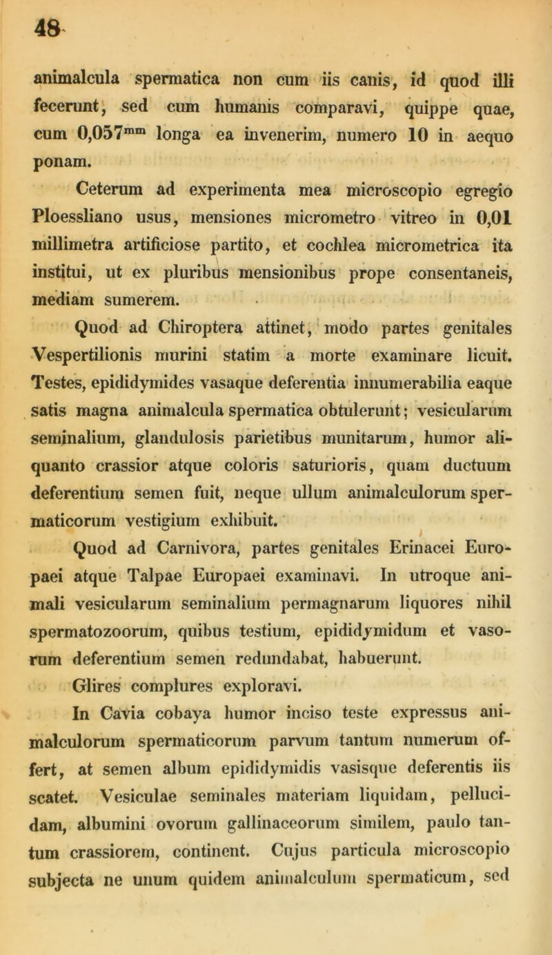 animalcula spermatica non cum iis canis, id quod illi fecerunt, sed cum humanis comparavi, quippe quae, cum 0,057mm longa ea invenerim, numero 10 in aequo ponam. Ceterum ad experimenta mea microscopio egregio Ploessliano usus, mensiones micrometro vitreo in 0,01 millimetra artificiose partito, et cochlea micrometrica ita institui, ut ex pluribus mensionibus prope consentaneis, mediam sumerem. Quod ad Chiroptera attinet, modo partes genitales Vespertilionis murini statim a morte examinare licuit. Testes, epididymides vasaque deferentia innumerabilia eaque satis magna animalcula spermatica obtulerunt; vesicularum seminalium, glandulosis parietibus munitarum, humor ali- quanto crassior atque coloris saturioris, quam ductuum deferentium semen fuit, neque ullum animalculorum sper- maticorum vestigium exhibuit. Quod ad Carnivora, partes genitales Erinacei Euro- paei atque Talpae Europaei examinavi. In utroque ani- mali vesicularum seminalium permagnarum liquores nihil spermatozoorum, quibus testium, epididymidum et vaso- rum deferentium semen redundabat, habuerunt. Glires complures exploravi. In Cavia cobaya humor inciso teste expressus ani- malculorum spermaticorum parvum tantum numerum of- fert, at semen album epididymidis vasisque deferentis iis scatet. Vesiculae seminales materiam liquidam, pelluci- dam, albumini ovorum gallinaceorum similem, paulo tan- tum crassiorem, continent. Cujus particula microscopio subjecta ne unum quidem animalculum spermaticum, sed