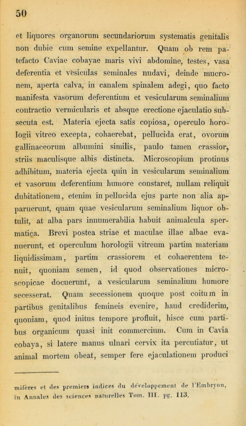 et liquores organorum secundariorum systematis genitalis non dubie cum semine expellantur. Quam ob rem pa- tefacto Caviae cobayae maris vivi abdomine, testes, vasa deferentia et vbsiculas seminales nudavi, deinde mucro- nem, aperta calva, in canalem spinalem adegi, quo facto manifesta vasorum deferentium et vesicularum seminalium contractio vermicularis et absque erectione ejaculatio sub- secuta est. Materia ejecta satis copiosa, operculo horo- logii vitreo excepta, cohaerebat, pellucida erat, ovorum gallinaceorum albumini similis, paulo tamen crassior, striis maculisque albis distincta. Microscopium protinus adhibitum, materia ejecta quin in vesicularum seminalium et vasorum deferentium humore constaret, nullam reliquit dubitationem, etenim in pellucida ejus parte non alia ap- paruerunt, quam quae vesicularum seminalium liquor ob- tulit, at alba pars innumerabilia habuit animalcula sper- matica. Brevi postea striae et maculae illae albae eva- nuerunt, et operculum horologii vitreum partim materiam liquidissimam, partim crassiorem et cohaerentem te- nuit, quoniam semen, id quod observationes micro- scopicae docuerunt, a vesicularum seminalium humore secesserat. Quam secessionem quoque post coitum in partibus genitalibus femineis evenire, haud crediderim, quoniam, quod initus tempore profluit, hisce cum parti- bus organicum quasi init commercium. Cum in Cavia cobaya, si latere manus ulnari cervix ita percutiatur, ut animal mortem obeat, semper fere ejaculationem produci mi feres et fles premiers indices du developpement. de 1’Embryon, in Annales des Sciences naturelles Tom. HI. pg. H3.