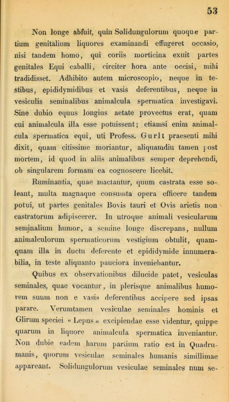 Non longe abfuit, quin Solidungulorum quoque par- tium genitalium liquores examinandi effugeret occasio, nisi tandem homo, qui coriis morticina exuit partes genitales Equi caballi, circiter hora ante occisi, mihi tradidisset. Adhibito autem microscopio, neque in te- stibus, epididymidibus et vasis deferentibus, neque in vesiculis seminalibus animalcula spermatica investigavi. Sine dubio equus longius aetate provectus erat, quam cui animalcula illa esse potuissent; etiamsi enim animal- cula spermatica equi, uti Profess. Gurlt praesenti mihi dixit, quam citissime moriantur, aliquamdiu tamen post mortem, id quod in aliis animalibus semper deprehendi, ob singularem formam ea cognoscere licebit. Ruminantia, quae mactantur, quum castrata esse so- leant, multa magnaque consumta opera efficere tandem potui, ut partes genitales Bovis tauri et Ovis arietis non castratorum adipiscerer. In utroque animali vesicularum sennnalium humor, a semine longe discrepans, nullum animalculorum spermaticorum vestigium obtulit, quam- quam illa in ductu deferente et epididymide innumera- bilia, in teste aliquanto pauciora inveniebantur. Quibus ex observationibus dilucide patet, vesiculas seminales, quae vocantur, in plerisque animalibus humo- rem suum non e vasis deferentibus accipere sed ipsas parare. Verumtamen vesiculae seminales hominis et Glirum speciei « Lepus » excipiendae esse videntur, quippe quarum in liquore animalcula spermatica inveniantur. Non dubie eadem harum partium ratio est in Quadru- manis, quorum vesiculae seminales humanis simillimae appareant. Solidungulorum vesiculae seminales num se-