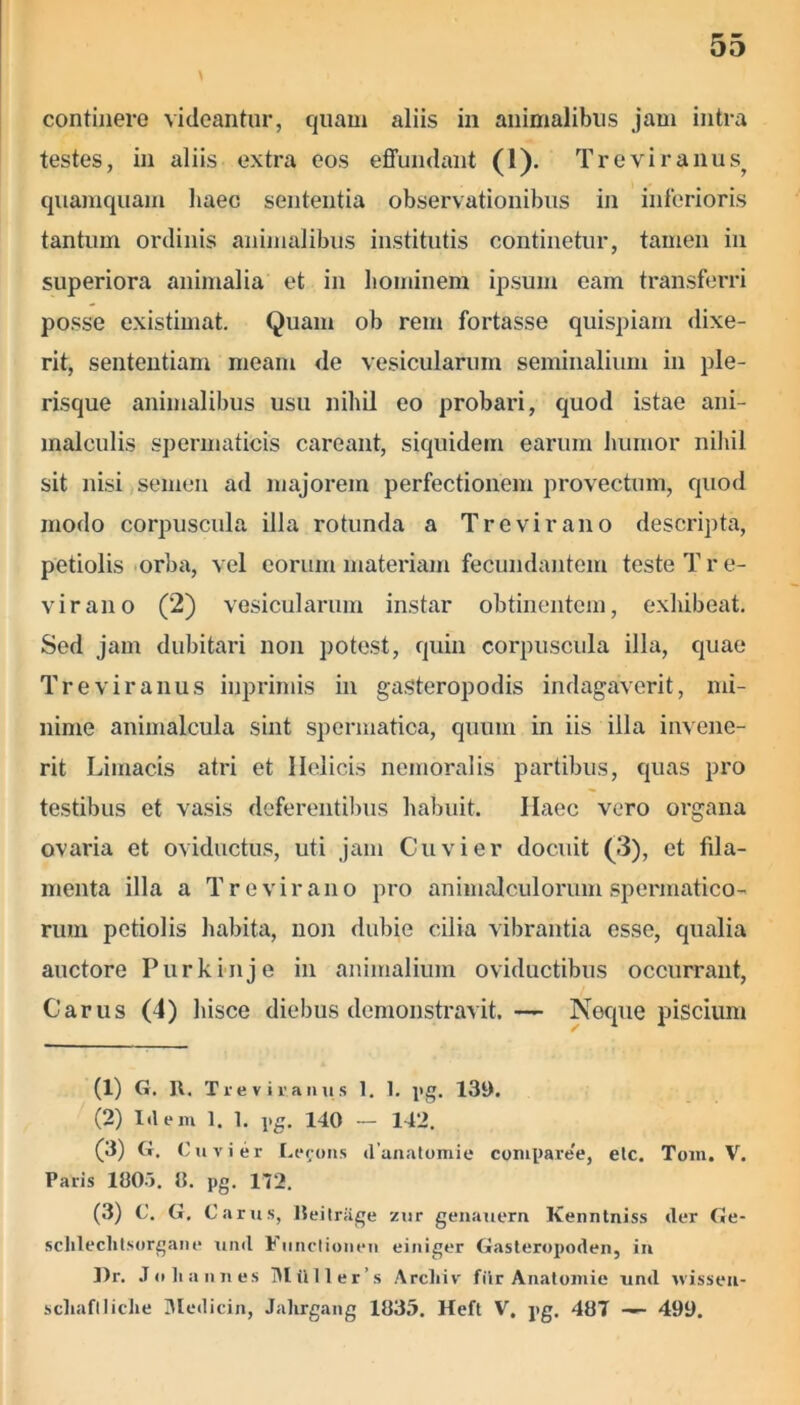 continere videantur, quam aliis in animalibus jam intra testes, in aliis extra eos effundant (1). Treviranus, quamquam haec sententia observationibus in inferioris tantum ordinis animalibus institutis continetur, tamen in superiora animalia et in hominem ipsum eam transferri posse existimat. Quam ob rem fortasse quispiam dixe- rit, sententiam meam de vesicularum seminalium in ple- risque animalibus usu nihil eo probari, quod istae ani- malculis spermaticis careant, siquidem earum humor nihil sit nisi semen ad majorem perfectionem provectum, quod modo corpuscula illa rotunda a Tr e vir ano descripta, petiolis orba, vel eorum materiam fecundantem teste Tre- virano (2) vesicularum instar obtinentem, exhibeat. Sed jam dubitari non potest, quin corpuscula illa, quae Treviranus inpriniis in gasteropodis indagaverit, mi- nime animalcula sint spermatica, quum in iis illa invene- rit Limacis atri et Helicis nemoralis partibus, quas pro testibus et vasis deferentibus habuit. Ilaec vero organa ovaria et oviductus, uti jam Cuvier docuit (3), et fila- menta illa a Tr e vir ano pro animalculorum spermatico- rum petiolis habita, non dubie cilia vibrantia esse, qualia auctore Purkinje in animalium oviductibus occurrant, Carus (4) hisce diebus demonstravit. — Neque piscium (1) G. II. Treviranus 1. 1. pg. 139. (2) Idem 1. 1. pg. 140 — 142. (3) G. Cuvier I.erons danatomie compare'e, elc. Tom. V. Paris 100>. 8. pg. 172. (3) C. G. Carus, lleitrage zur genauern Kenntniss der Ge- sclilechtsorgane und Fiinclionen einiger Gasteropoden, iu I)r. Jo liannes Mtlller’s Arcliiv fiir Anatomie und vvisseu- scliaflliclie Medicin, Jalirgang 1035. Heft V. pg. 407 — 499.