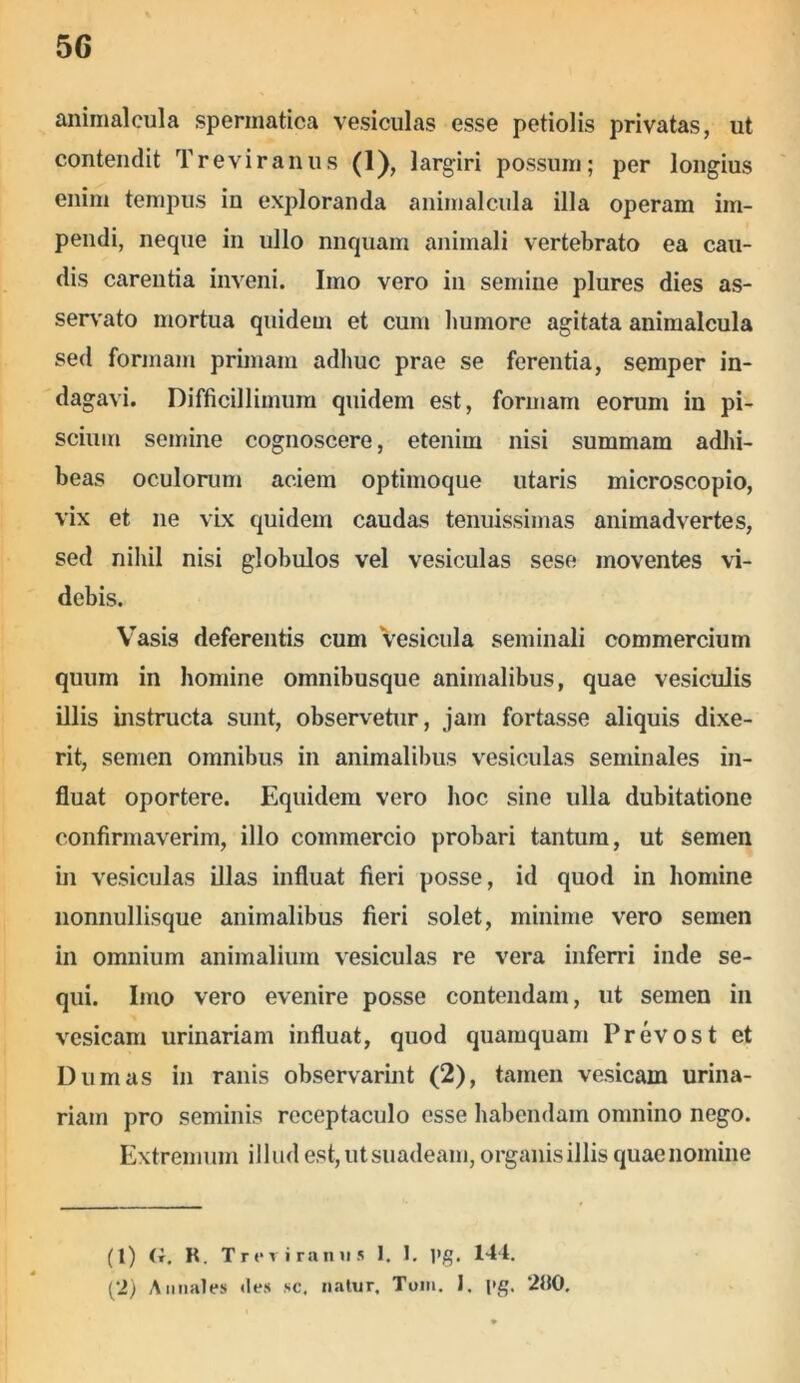 animal cula spermatica vesiculas esse petiolis privatas, ut contendit Treviranus o. largiri possum; per longius enim tempus in exploranda animalcula illa operam im- pendi, neque in ullo nnquam animali vertebrato ea cau- dis carentia inveni. Imo vero in semine plures dies as- servato mortua quidem et cum humore agitata animalcula sed formam primam adhuc prae se ferentia, semper in- dagavi. Difficillimum quidem est, formam eorum in pi- scium semine cognoscere, etenim nisi summam adhi- beas oculorum aciem optimoque utaris microscopio, vix et ne vix quidem caudas tenuissimas animadvertes, sed nihil nisi globulos vel vesiculas sese moventes vi- debis. Vasis deferentis cum vesicula seminali commercium quum in homine omnibusque animalibus, quae vesiculis illis instructa sunt, observetur, jam fortasse aliquis dixe- rit, semen omnibus in animalibus vesiculas seminales in- fluat oportere. Equidem vero hoc sine ulla dubitatione confirmaverim, illo commercio probari tantum, ut semen in vesiculas illas influat fieri posse, id quod in homine nonnullisque animalibus fieri solet, minime vero semen in omnium animalium vesiculas re vera inferri inde se- qui. Imo vero evenire posse contendam, ut semen in vesicam urinariam influat, quod quamquam Prevost et Dum as in ranis observarint (2), tamen vesicam urina- riam pro seminis receptaculo esse habendam omnino nego. Extremum illud est, ut suadeam, organis illis quae nomine (1) (i. R. Treviran u 5 I. 1. l»g. 144. (2) Annales «les sc. natur. Tum. J. |>g. 280.