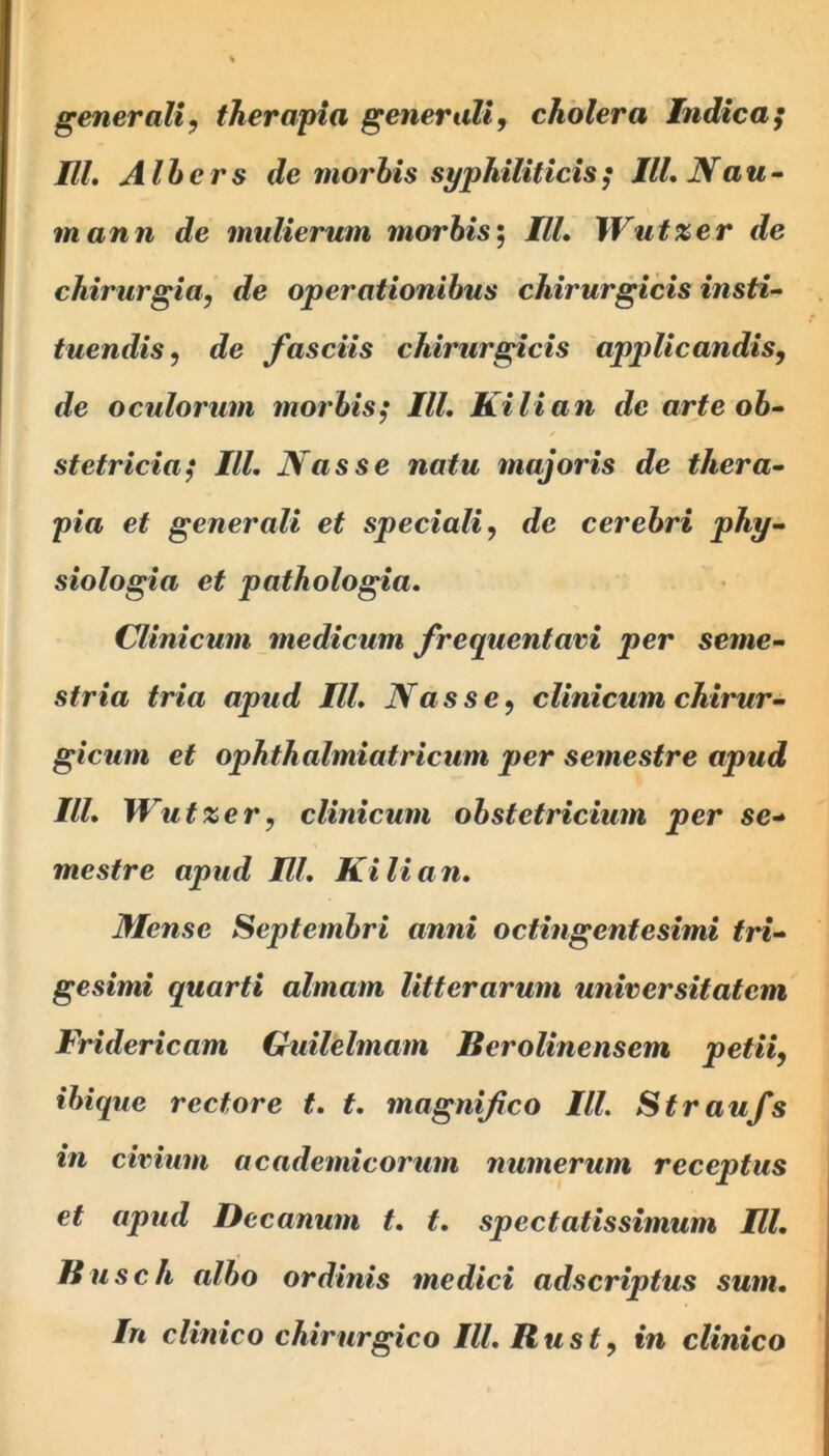 generali, therapia generali, cholera Indica; Ul. Albers de morbis syphiliticis; III. N au- mann de mulierum morbis; IU. \\rut%er de chirurgia, de operationibus chirurgicis insti- tuendis, de fasciis chirurgicis applicandis, de oculorum morbis; IU. Kilian de arte ob- stetricia; III. Nasse natu majoris de thera- pia et generali et speciali, de cerebri phy- siologia et pathologia. Clinicum medicum frequentavi per seme- stria tria apud Ul. Nasse, clinicum chirur- gicum et ophthalmiatricum per semestre apud III. Wutxer, clinicum obstetricium per se- mestre apud Ul. Kilian. Mense Septembri anni octingentesimi tri- gesimi quarti almam litterarum universitatem Fridericam Guilelmam Berolinensem petii, ibique rectore t. t. magnifico III. Straufs in civium academicorum numerum receptus et apud Decanum t. t. spectatissimum Ul. Uusch albo ordinis medici adscriptus sum. In clinico chirurgico III. Rust, in clinico