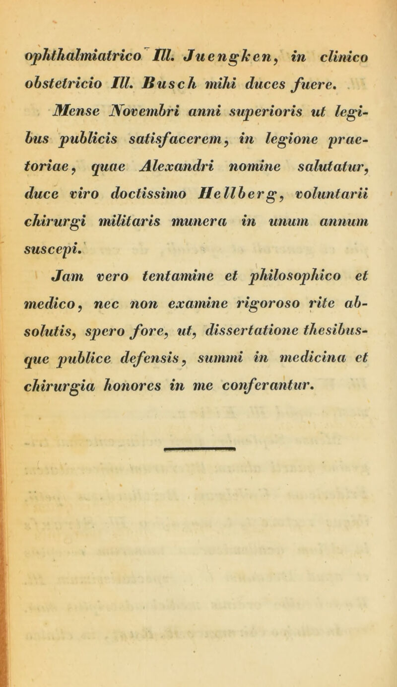 obstetricio III. Busch mihi duces fuere. Mense JSorembri anni superioris ut legi- bus publicis satisfacerem, in legione prae- toriae , quae Alexandri nomine salutatur, duce viro doctissimo IIe liberg, voluntarii chirurgi militaris munera in unum annum suscepi. Jam vero tentamine et philosophico et medico, nec non examine rigoroso rite ab- solutis, spero fore, ut, dissertatione thesibus- que jmblice defensis, summi in medicina et chirurgia honores in me conferantur.