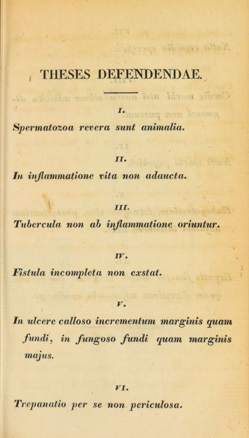 THESES DEFENDENDAE. I. » •wvt ‘ Spermatozoa revera sunt animalia. ii. In inflammatione vita non adaucta. \ in. Tubercula non ab inflammatione oriuntur. IV. Fistula incompleta non exstat. v. In ulcere calloso incrementum marginis quam fundi? in fungoso fundi quam marginis majus. vi. Trcpanalio per se non periculosa.